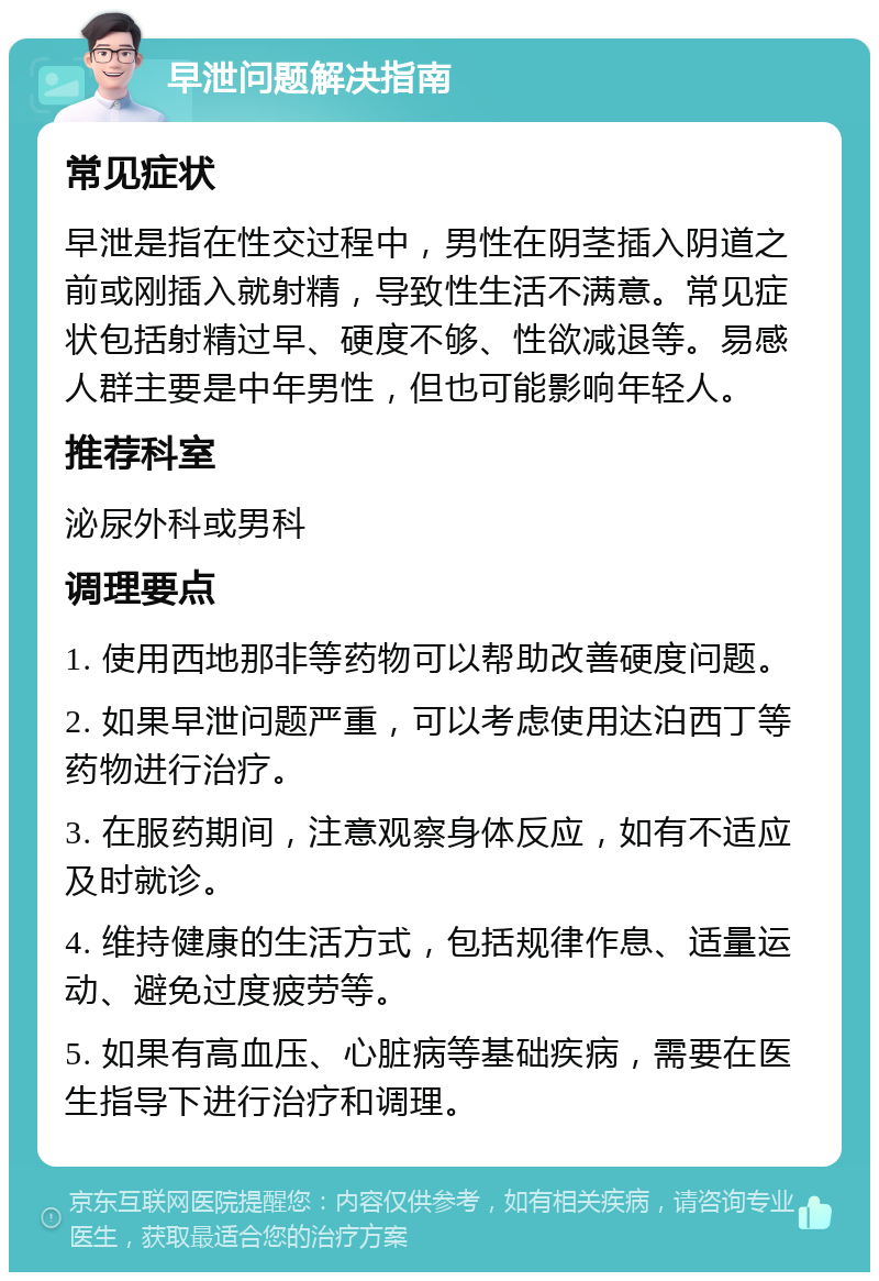 早泄问题解决指南 常见症状 早泄是指在性交过程中，男性在阴茎插入阴道之前或刚插入就射精，导致性生活不满意。常见症状包括射精过早、硬度不够、性欲减退等。易感人群主要是中年男性，但也可能影响年轻人。 推荐科室 泌尿外科或男科 调理要点 1. 使用西地那非等药物可以帮助改善硬度问题。 2. 如果早泄问题严重，可以考虑使用达泊西丁等药物进行治疗。 3. 在服药期间，注意观察身体反应，如有不适应及时就诊。 4. 维持健康的生活方式，包括规律作息、适量运动、避免过度疲劳等。 5. 如果有高血压、心脏病等基础疾病，需要在医生指导下进行治疗和调理。