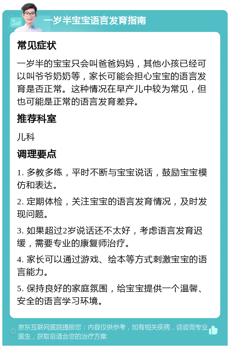 一岁半宝宝语言发育指南 常见症状 一岁半的宝宝只会叫爸爸妈妈，其他小孩已经可以叫爷爷奶奶等，家长可能会担心宝宝的语言发育是否正常。这种情况在早产儿中较为常见，但也可能是正常的语言发育差异。 推荐科室 儿科 调理要点 1. 多教多练，平时不断与宝宝说话，鼓励宝宝模仿和表达。 2. 定期体检，关注宝宝的语言发育情况，及时发现问题。 3. 如果超过2岁说话还不太好，考虑语言发育迟缓，需要专业的康复师治疗。 4. 家长可以通过游戏、绘本等方式刺激宝宝的语言能力。 5. 保持良好的家庭氛围，给宝宝提供一个温馨、安全的语言学习环境。