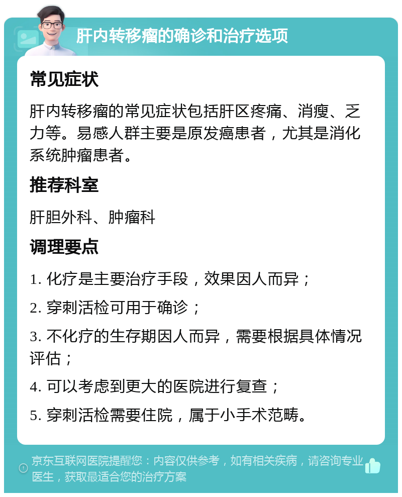 肝内转移瘤的确诊和治疗选项 常见症状 肝内转移瘤的常见症状包括肝区疼痛、消瘦、乏力等。易感人群主要是原发癌患者，尤其是消化系统肿瘤患者。 推荐科室 肝胆外科、肿瘤科 调理要点 1. 化疗是主要治疗手段，效果因人而异； 2. 穿刺活检可用于确诊； 3. 不化疗的生存期因人而异，需要根据具体情况评估； 4. 可以考虑到更大的医院进行复查； 5. 穿刺活检需要住院，属于小手术范畴。