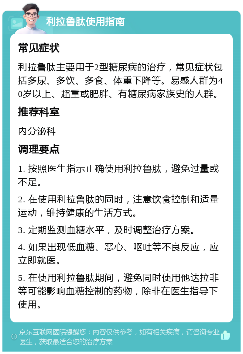 利拉鲁肽使用指南 常见症状 利拉鲁肽主要用于2型糖尿病的治疗，常见症状包括多尿、多饮、多食、体重下降等。易感人群为40岁以上、超重或肥胖、有糖尿病家族史的人群。 推荐科室 内分泌科 调理要点 1. 按照医生指示正确使用利拉鲁肽，避免过量或不足。 2. 在使用利拉鲁肽的同时，注意饮食控制和适量运动，维持健康的生活方式。 3. 定期监测血糖水平，及时调整治疗方案。 4. 如果出现低血糖、恶心、呕吐等不良反应，应立即就医。 5. 在使用利拉鲁肽期间，避免同时使用他达拉非等可能影响血糖控制的药物，除非在医生指导下使用。