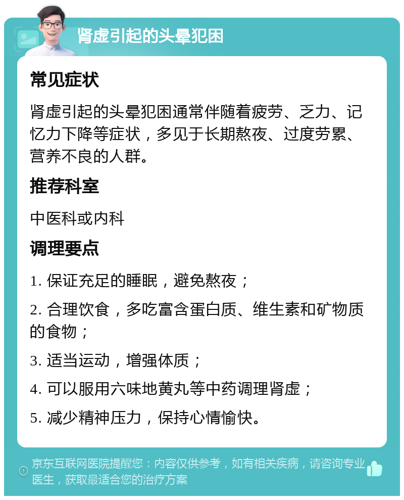 肾虚引起的头晕犯困 常见症状 肾虚引起的头晕犯困通常伴随着疲劳、乏力、记忆力下降等症状，多见于长期熬夜、过度劳累、营养不良的人群。 推荐科室 中医科或内科 调理要点 1. 保证充足的睡眠，避免熬夜； 2. 合理饮食，多吃富含蛋白质、维生素和矿物质的食物； 3. 适当运动，增强体质； 4. 可以服用六味地黄丸等中药调理肾虚； 5. 减少精神压力，保持心情愉快。