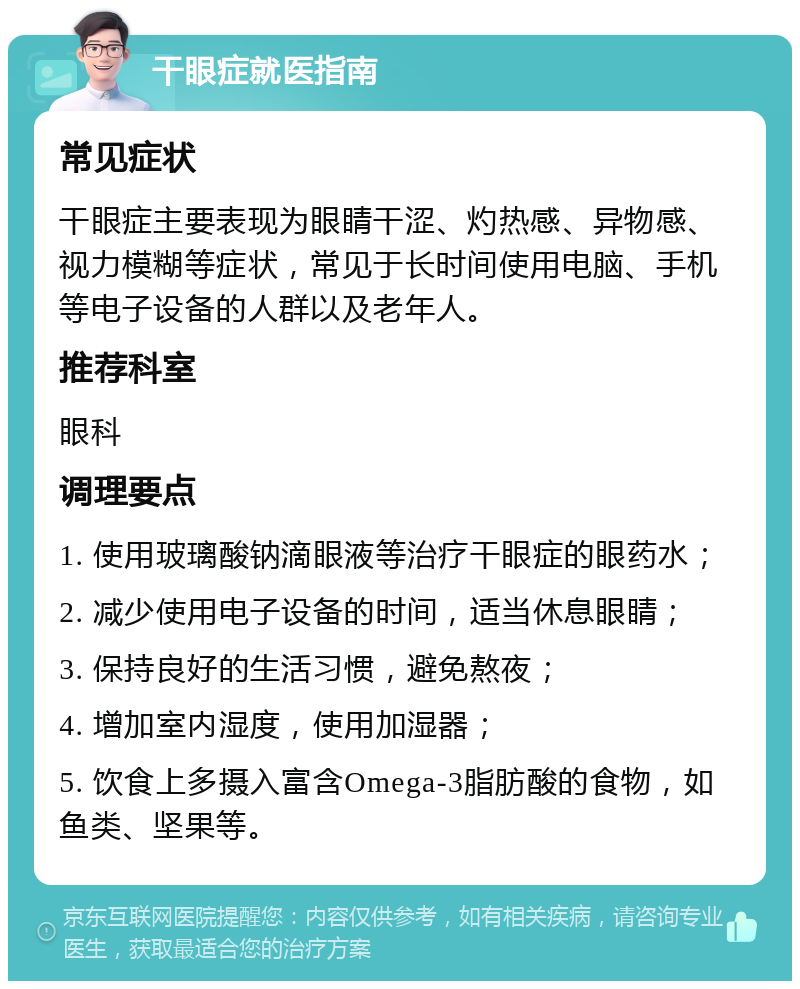 干眼症就医指南 常见症状 干眼症主要表现为眼睛干涩、灼热感、异物感、视力模糊等症状，常见于长时间使用电脑、手机等电子设备的人群以及老年人。 推荐科室 眼科 调理要点 1. 使用玻璃酸钠滴眼液等治疗干眼症的眼药水； 2. 减少使用电子设备的时间，适当休息眼睛； 3. 保持良好的生活习惯，避免熬夜； 4. 增加室内湿度，使用加湿器； 5. 饮食上多摄入富含Omega-3脂肪酸的食物，如鱼类、坚果等。