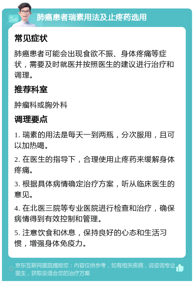 肺癌患者瑞素用法及止疼药选用 常见症状 肺癌患者可能会出现食欲不振、身体疼痛等症状，需要及时就医并按照医生的建议进行治疗和调理。 推荐科室 肿瘤科或胸外科 调理要点 1. 瑞素的用法是每天一到两瓶，分次服用，且可以加热喝。 2. 在医生的指导下，合理使用止疼药来缓解身体疼痛。 3. 根据具体病情确定治疗方案，听从临床医生的意见。 4. 在北医三院等专业医院进行检查和治疗，确保病情得到有效控制和管理。 5. 注意饮食和休息，保持良好的心态和生活习惯，增强身体免疫力。