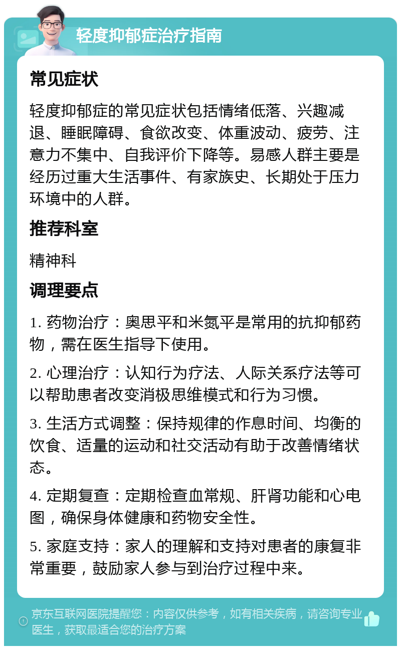 轻度抑郁症治疗指南 常见症状 轻度抑郁症的常见症状包括情绪低落、兴趣减退、睡眠障碍、食欲改变、体重波动、疲劳、注意力不集中、自我评价下降等。易感人群主要是经历过重大生活事件、有家族史、长期处于压力环境中的人群。 推荐科室 精神科 调理要点 1. 药物治疗：奥思平和米氮平是常用的抗抑郁药物，需在医生指导下使用。 2. 心理治疗：认知行为疗法、人际关系疗法等可以帮助患者改变消极思维模式和行为习惯。 3. 生活方式调整：保持规律的作息时间、均衡的饮食、适量的运动和社交活动有助于改善情绪状态。 4. 定期复查：定期检查血常规、肝肾功能和心电图，确保身体健康和药物安全性。 5. 家庭支持：家人的理解和支持对患者的康复非常重要，鼓励家人参与到治疗过程中来。