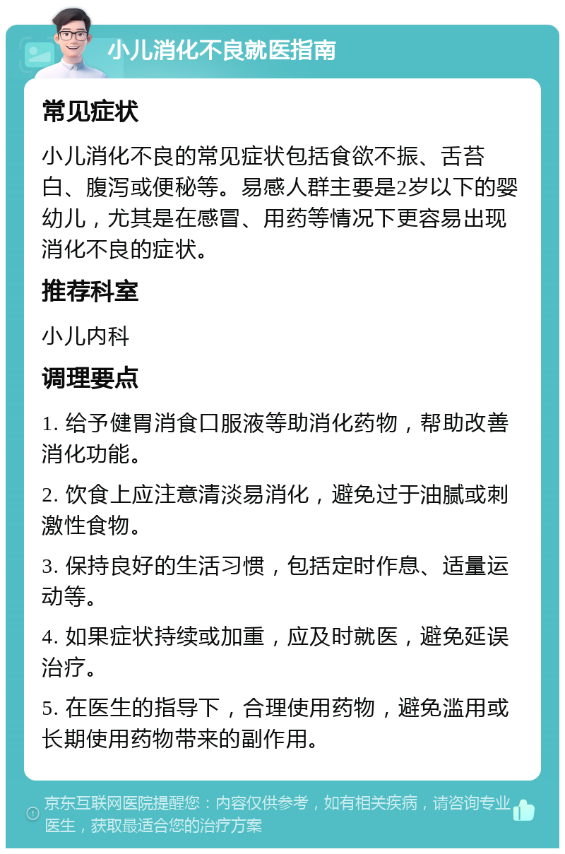 小儿消化不良就医指南 常见症状 小儿消化不良的常见症状包括食欲不振、舌苔白、腹泻或便秘等。易感人群主要是2岁以下的婴幼儿，尤其是在感冒、用药等情况下更容易出现消化不良的症状。 推荐科室 小儿内科 调理要点 1. 给予健胃消食口服液等助消化药物，帮助改善消化功能。 2. 饮食上应注意清淡易消化，避免过于油腻或刺激性食物。 3. 保持良好的生活习惯，包括定时作息、适量运动等。 4. 如果症状持续或加重，应及时就医，避免延误治疗。 5. 在医生的指导下，合理使用药物，避免滥用或长期使用药物带来的副作用。