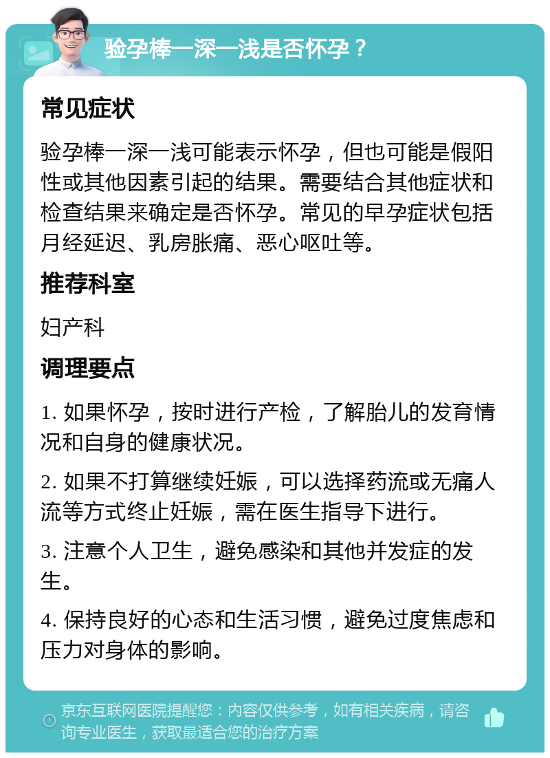 验孕棒一深一浅是否怀孕？ 常见症状 验孕棒一深一浅可能表示怀孕，但也可能是假阳性或其他因素引起的结果。需要结合其他症状和检查结果来确定是否怀孕。常见的早孕症状包括月经延迟、乳房胀痛、恶心呕吐等。 推荐科室 妇产科 调理要点 1. 如果怀孕，按时进行产检，了解胎儿的发育情况和自身的健康状况。 2. 如果不打算继续妊娠，可以选择药流或无痛人流等方式终止妊娠，需在医生指导下进行。 3. 注意个人卫生，避免感染和其他并发症的发生。 4. 保持良好的心态和生活习惯，避免过度焦虑和压力对身体的影响。