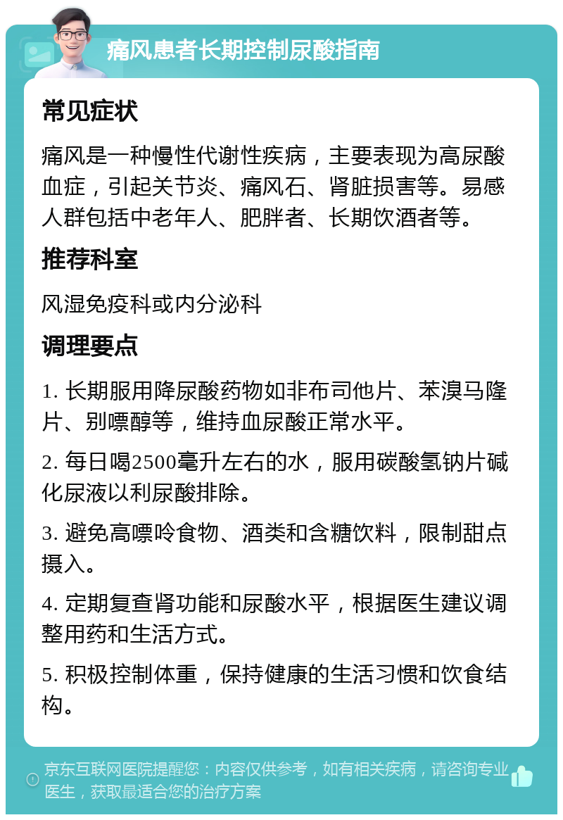 痛风患者长期控制尿酸指南 常见症状 痛风是一种慢性代谢性疾病，主要表现为高尿酸血症，引起关节炎、痛风石、肾脏损害等。易感人群包括中老年人、肥胖者、长期饮酒者等。 推荐科室 风湿免疫科或内分泌科 调理要点 1. 长期服用降尿酸药物如非布司他片、苯溴马隆片、别嘌醇等，维持血尿酸正常水平。 2. 每日喝2500毫升左右的水，服用碳酸氢钠片碱化尿液以利尿酸排除。 3. 避免高嘌呤食物、酒类和含糖饮料，限制甜点摄入。 4. 定期复查肾功能和尿酸水平，根据医生建议调整用药和生活方式。 5. 积极控制体重，保持健康的生活习惯和饮食结构。