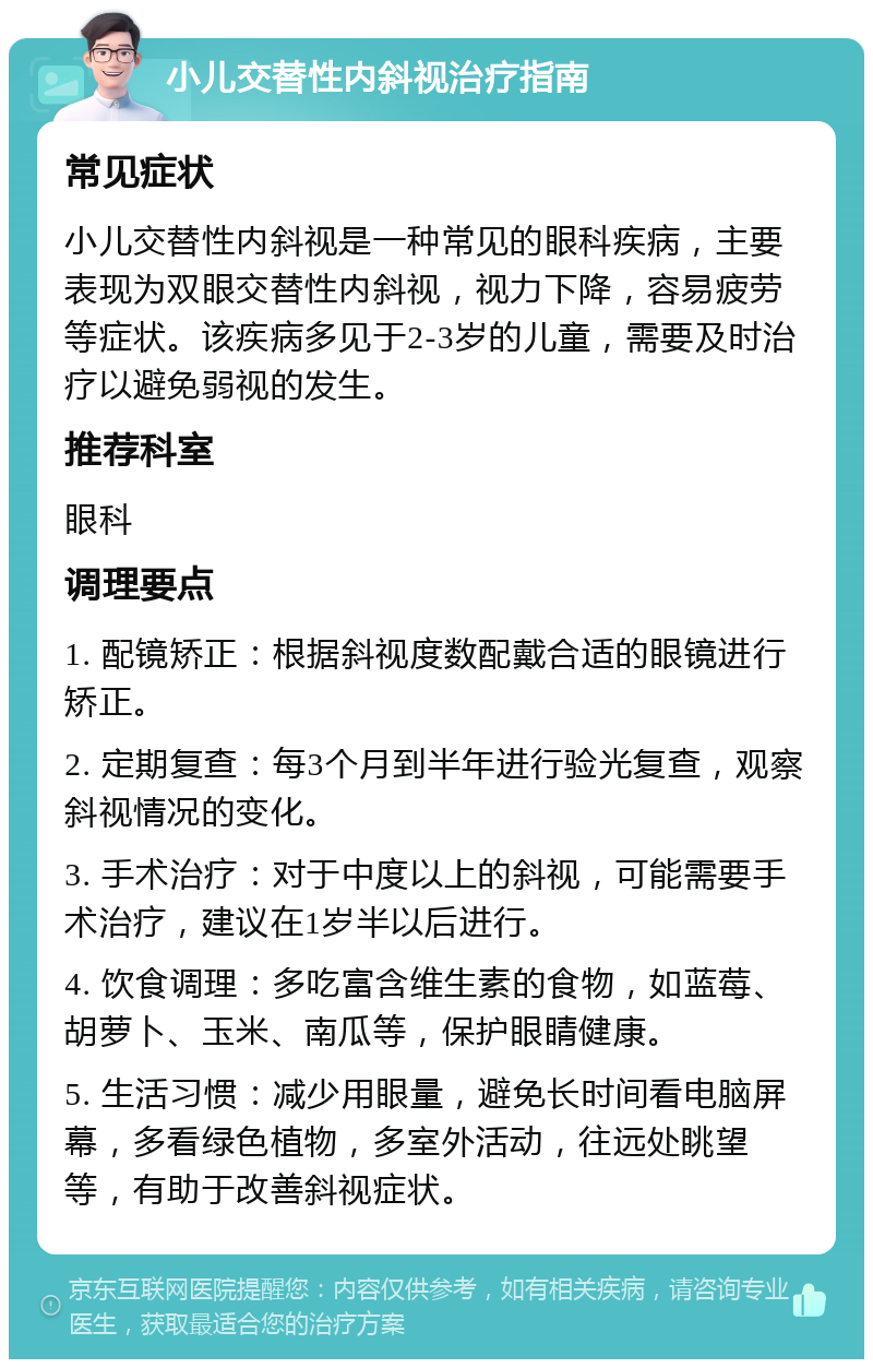 小儿交替性内斜视治疗指南 常见症状 小儿交替性内斜视是一种常见的眼科疾病，主要表现为双眼交替性内斜视，视力下降，容易疲劳等症状。该疾病多见于2-3岁的儿童，需要及时治疗以避免弱视的发生。 推荐科室 眼科 调理要点 1. 配镜矫正：根据斜视度数配戴合适的眼镜进行矫正。 2. 定期复查：每3个月到半年进行验光复查，观察斜视情况的变化。 3. 手术治疗：对于中度以上的斜视，可能需要手术治疗，建议在1岁半以后进行。 4. 饮食调理：多吃富含维生素的食物，如蓝莓、胡萝卜、玉米、南瓜等，保护眼睛健康。 5. 生活习惯：减少用眼量，避免长时间看电脑屏幕，多看绿色植物，多室外活动，往远处眺望等，有助于改善斜视症状。