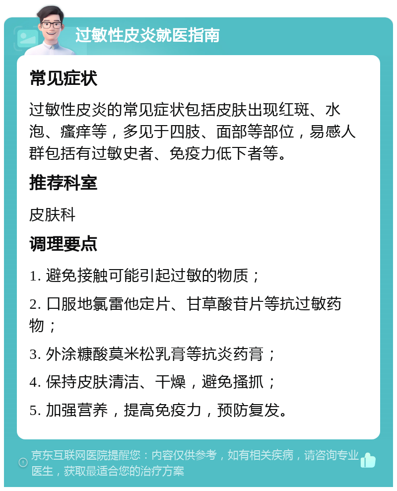 过敏性皮炎就医指南 常见症状 过敏性皮炎的常见症状包括皮肤出现红斑、水泡、瘙痒等，多见于四肢、面部等部位，易感人群包括有过敏史者、免疫力低下者等。 推荐科室 皮肤科 调理要点 1. 避免接触可能引起过敏的物质； 2. 口服地氯雷他定片、甘草酸苷片等抗过敏药物； 3. 外涂糠酸莫米松乳膏等抗炎药膏； 4. 保持皮肤清洁、干燥，避免搔抓； 5. 加强营养，提高免疫力，预防复发。