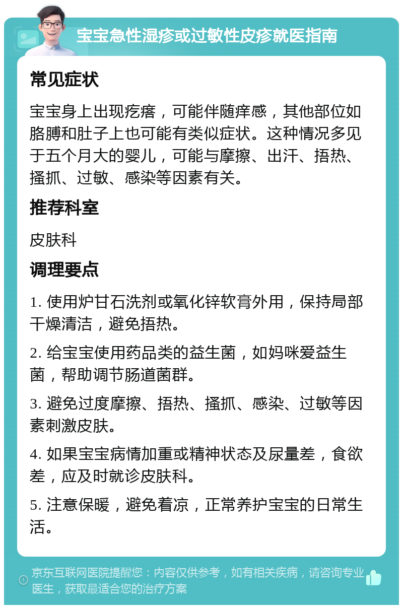 宝宝急性湿疹或过敏性皮疹就医指南 常见症状 宝宝身上出现疙瘩，可能伴随痒感，其他部位如胳膊和肚子上也可能有类似症状。这种情况多见于五个月大的婴儿，可能与摩擦、出汗、捂热、搔抓、过敏、感染等因素有关。 推荐科室 皮肤科 调理要点 1. 使用炉甘石洗剂或氧化锌软膏外用，保持局部干燥清洁，避免捂热。 2. 给宝宝使用药品类的益生菌，如妈咪爱益生菌，帮助调节肠道菌群。 3. 避免过度摩擦、捂热、搔抓、感染、过敏等因素刺激皮肤。 4. 如果宝宝病情加重或精神状态及尿量差，食欲差，应及时就诊皮肤科。 5. 注意保暖，避免着凉，正常养护宝宝的日常生活。