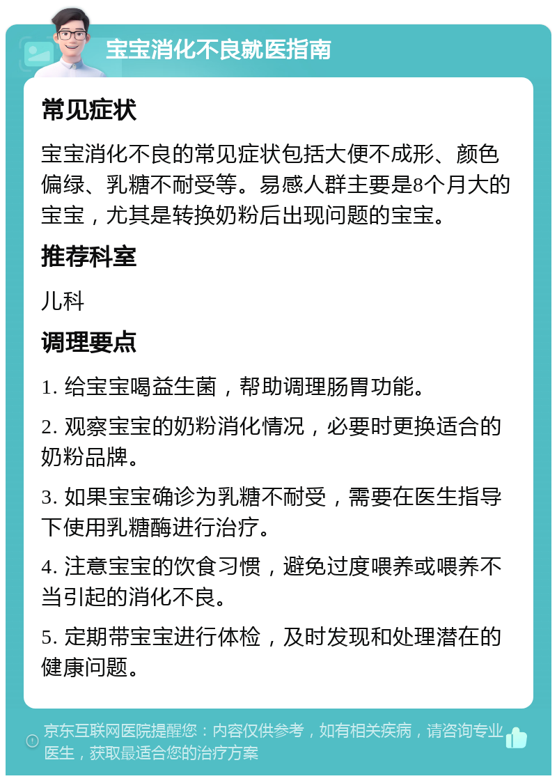 宝宝消化不良就医指南 常见症状 宝宝消化不良的常见症状包括大便不成形、颜色偏绿、乳糖不耐受等。易感人群主要是8个月大的宝宝，尤其是转换奶粉后出现问题的宝宝。 推荐科室 儿科 调理要点 1. 给宝宝喝益生菌，帮助调理肠胃功能。 2. 观察宝宝的奶粉消化情况，必要时更换适合的奶粉品牌。 3. 如果宝宝确诊为乳糖不耐受，需要在医生指导下使用乳糖酶进行治疗。 4. 注意宝宝的饮食习惯，避免过度喂养或喂养不当引起的消化不良。 5. 定期带宝宝进行体检，及时发现和处理潜在的健康问题。