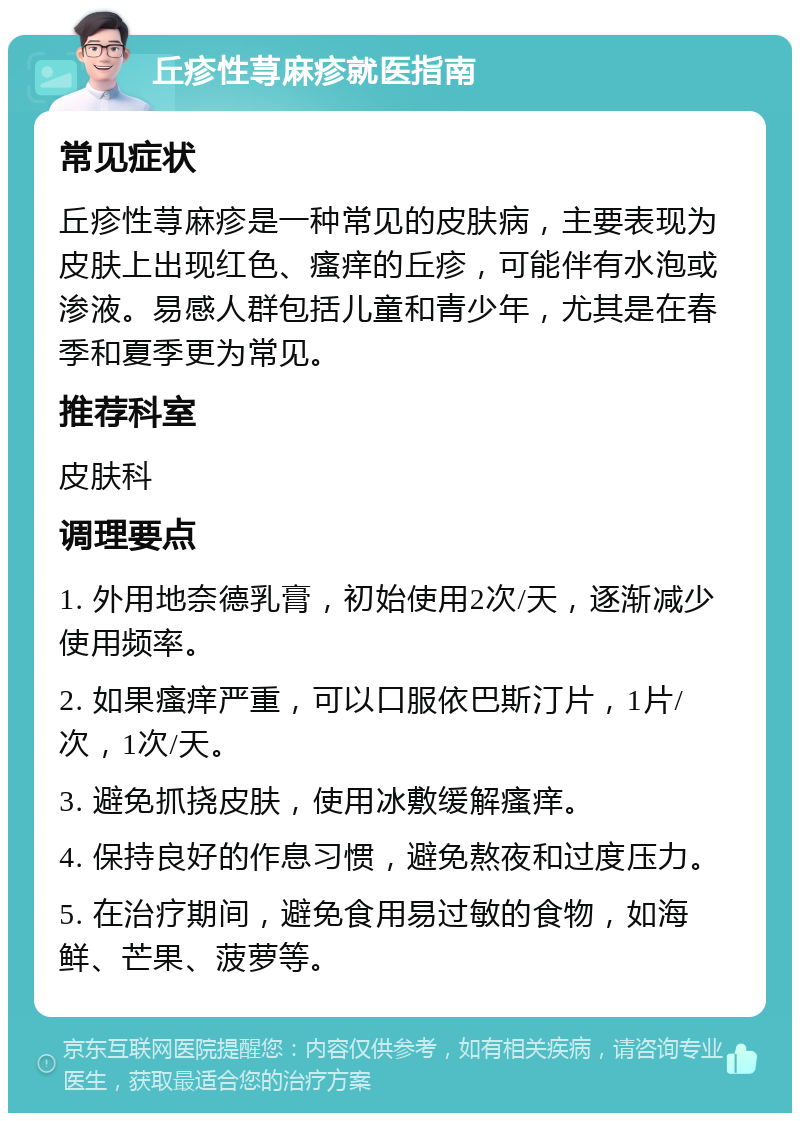 丘疹性荨麻疹就医指南 常见症状 丘疹性荨麻疹是一种常见的皮肤病，主要表现为皮肤上出现红色、瘙痒的丘疹，可能伴有水泡或渗液。易感人群包括儿童和青少年，尤其是在春季和夏季更为常见。 推荐科室 皮肤科 调理要点 1. 外用地奈德乳膏，初始使用2次/天，逐渐减少使用频率。 2. 如果瘙痒严重，可以口服依巴斯汀片，1片/次，1次/天。 3. 避免抓挠皮肤，使用冰敷缓解瘙痒。 4. 保持良好的作息习惯，避免熬夜和过度压力。 5. 在治疗期间，避免食用易过敏的食物，如海鲜、芒果、菠萝等。