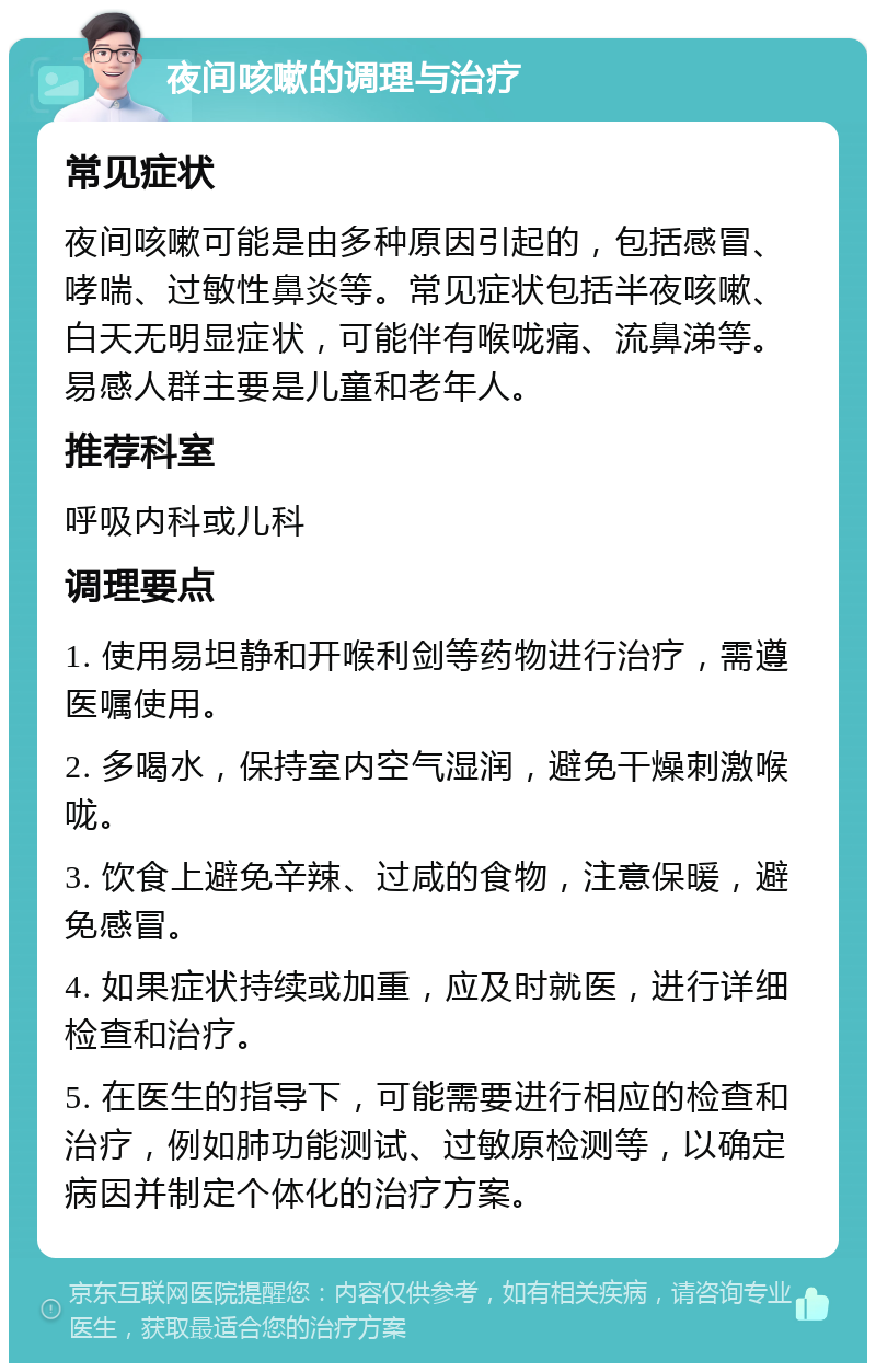 夜间咳嗽的调理与治疗 常见症状 夜间咳嗽可能是由多种原因引起的，包括感冒、哮喘、过敏性鼻炎等。常见症状包括半夜咳嗽、白天无明显症状，可能伴有喉咙痛、流鼻涕等。易感人群主要是儿童和老年人。 推荐科室 呼吸内科或儿科 调理要点 1. 使用易坦静和开喉利剑等药物进行治疗，需遵医嘱使用。 2. 多喝水，保持室内空气湿润，避免干燥刺激喉咙。 3. 饮食上避免辛辣、过咸的食物，注意保暖，避免感冒。 4. 如果症状持续或加重，应及时就医，进行详细检查和治疗。 5. 在医生的指导下，可能需要进行相应的检查和治疗，例如肺功能测试、过敏原检测等，以确定病因并制定个体化的治疗方案。