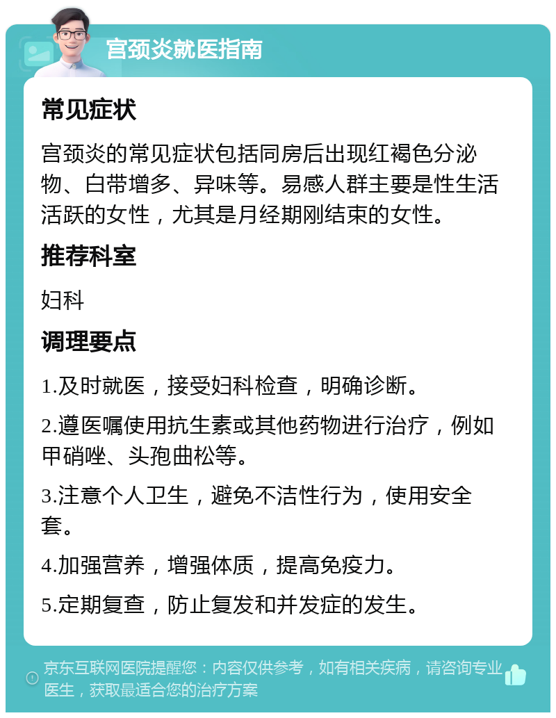 宫颈炎就医指南 常见症状 宫颈炎的常见症状包括同房后出现红褐色分泌物、白带增多、异味等。易感人群主要是性生活活跃的女性，尤其是月经期刚结束的女性。 推荐科室 妇科 调理要点 1.及时就医，接受妇科检查，明确诊断。 2.遵医嘱使用抗生素或其他药物进行治疗，例如甲硝唑、头孢曲松等。 3.注意个人卫生，避免不洁性行为，使用安全套。 4.加强营养，增强体质，提高免疫力。 5.定期复查，防止复发和并发症的发生。