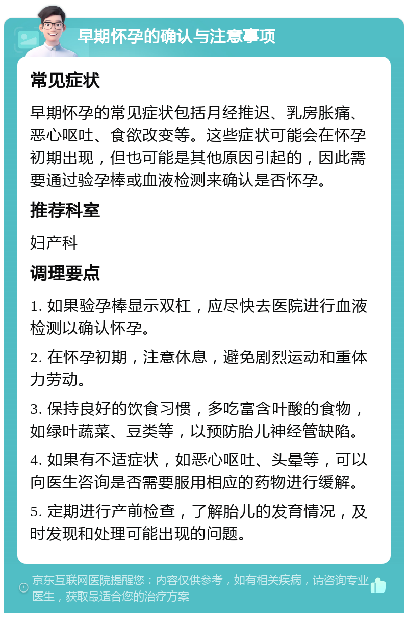 早期怀孕的确认与注意事项 常见症状 早期怀孕的常见症状包括月经推迟、乳房胀痛、恶心呕吐、食欲改变等。这些症状可能会在怀孕初期出现，但也可能是其他原因引起的，因此需要通过验孕棒或血液检测来确认是否怀孕。 推荐科室 妇产科 调理要点 1. 如果验孕棒显示双杠，应尽快去医院进行血液检测以确认怀孕。 2. 在怀孕初期，注意休息，避免剧烈运动和重体力劳动。 3. 保持良好的饮食习惯，多吃富含叶酸的食物，如绿叶蔬菜、豆类等，以预防胎儿神经管缺陷。 4. 如果有不适症状，如恶心呕吐、头晕等，可以向医生咨询是否需要服用相应的药物进行缓解。 5. 定期进行产前检查，了解胎儿的发育情况，及时发现和处理可能出现的问题。