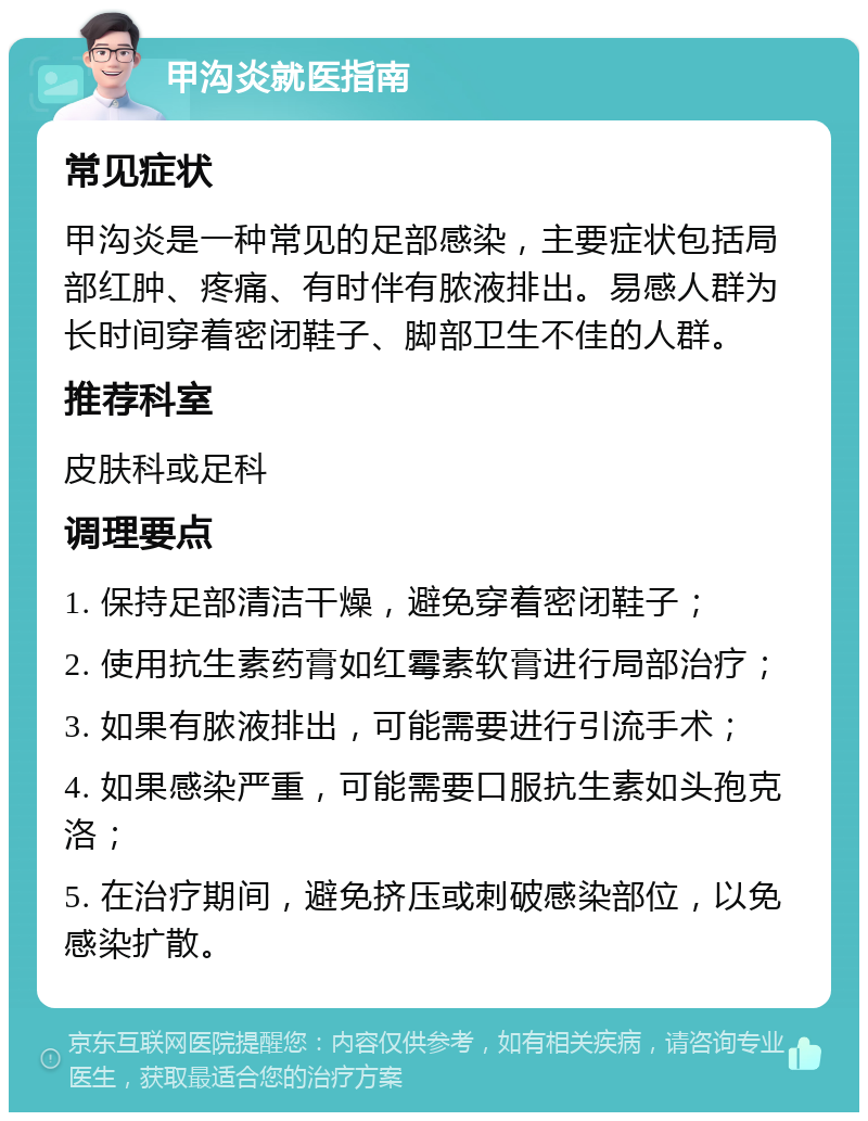 甲沟炎就医指南 常见症状 甲沟炎是一种常见的足部感染，主要症状包括局部红肿、疼痛、有时伴有脓液排出。易感人群为长时间穿着密闭鞋子、脚部卫生不佳的人群。 推荐科室 皮肤科或足科 调理要点 1. 保持足部清洁干燥，避免穿着密闭鞋子； 2. 使用抗生素药膏如红霉素软膏进行局部治疗； 3. 如果有脓液排出，可能需要进行引流手术； 4. 如果感染严重，可能需要口服抗生素如头孢克洛； 5. 在治疗期间，避免挤压或刺破感染部位，以免感染扩散。