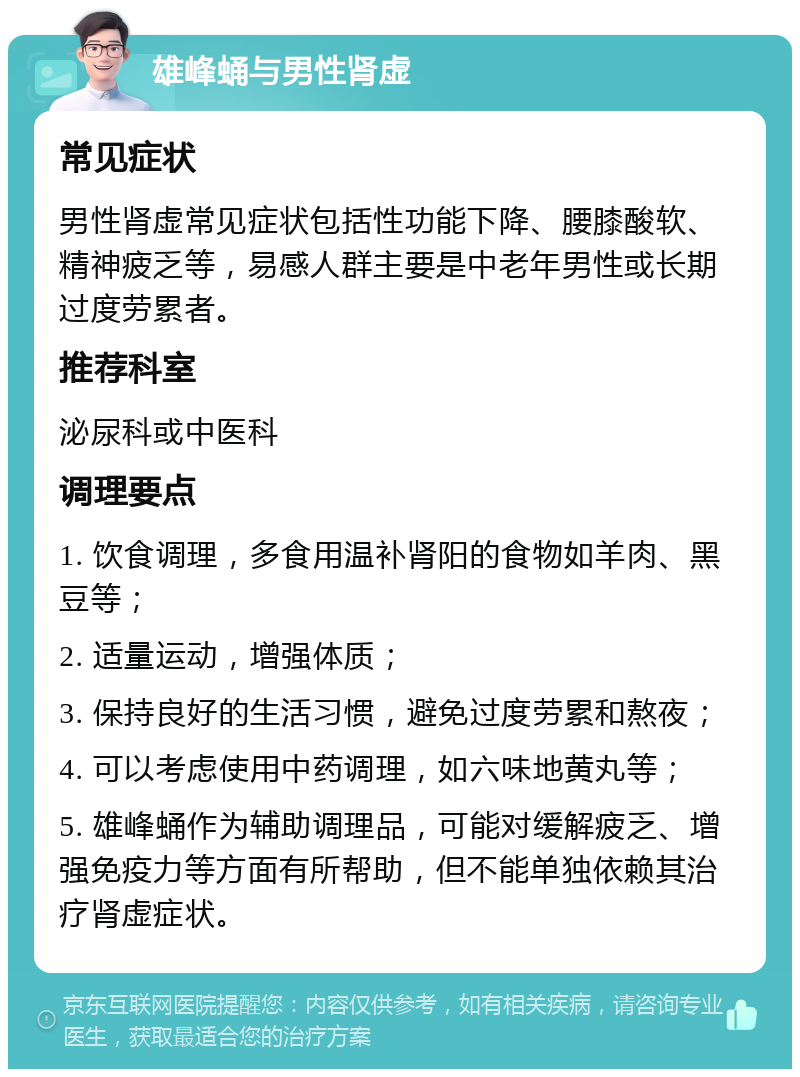 雄峰蛹与男性肾虚 常见症状 男性肾虚常见症状包括性功能下降、腰膝酸软、精神疲乏等，易感人群主要是中老年男性或长期过度劳累者。 推荐科室 泌尿科或中医科 调理要点 1. 饮食调理，多食用温补肾阳的食物如羊肉、黑豆等； 2. 适量运动，增强体质； 3. 保持良好的生活习惯，避免过度劳累和熬夜； 4. 可以考虑使用中药调理，如六味地黄丸等； 5. 雄峰蛹作为辅助调理品，可能对缓解疲乏、增强免疫力等方面有所帮助，但不能单独依赖其治疗肾虚症状。