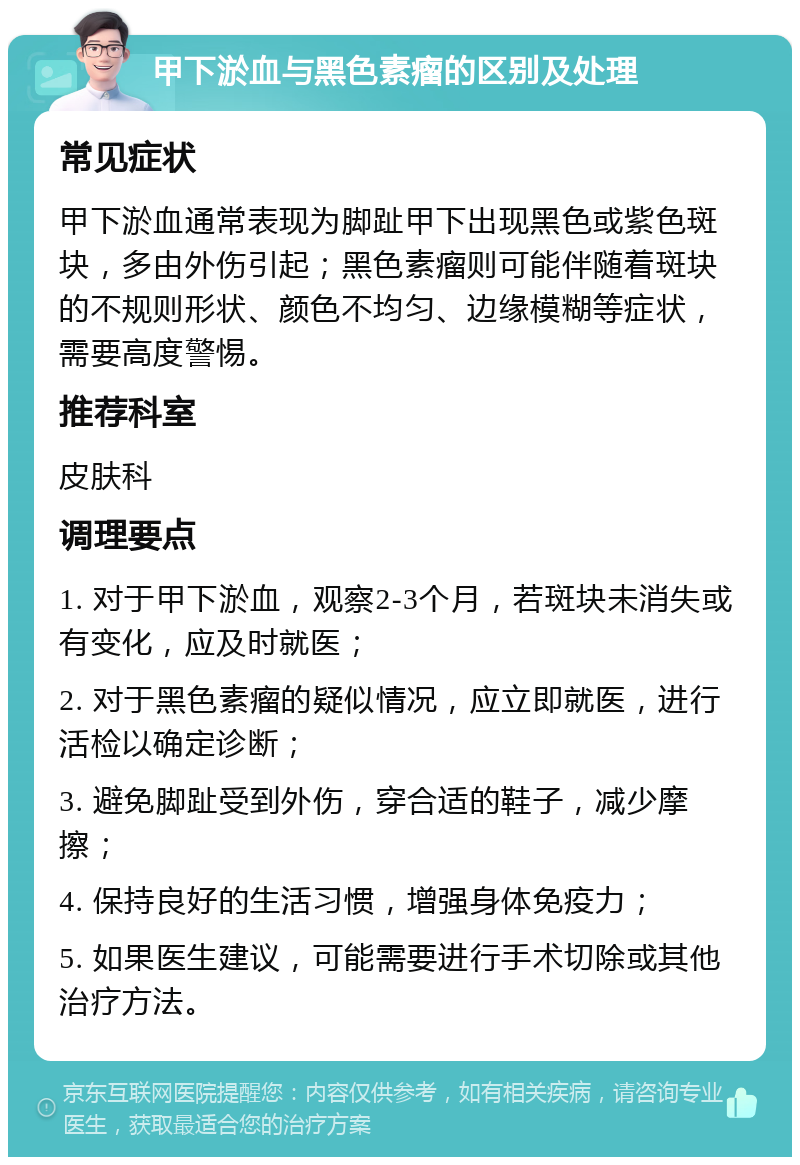 甲下淤血与黑色素瘤的区别及处理 常见症状 甲下淤血通常表现为脚趾甲下出现黑色或紫色斑块，多由外伤引起；黑色素瘤则可能伴随着斑块的不规则形状、颜色不均匀、边缘模糊等症状，需要高度警惕。 推荐科室 皮肤科 调理要点 1. 对于甲下淤血，观察2-3个月，若斑块未消失或有变化，应及时就医； 2. 对于黑色素瘤的疑似情况，应立即就医，进行活检以确定诊断； 3. 避免脚趾受到外伤，穿合适的鞋子，减少摩擦； 4. 保持良好的生活习惯，增强身体免疫力； 5. 如果医生建议，可能需要进行手术切除或其他治疗方法。