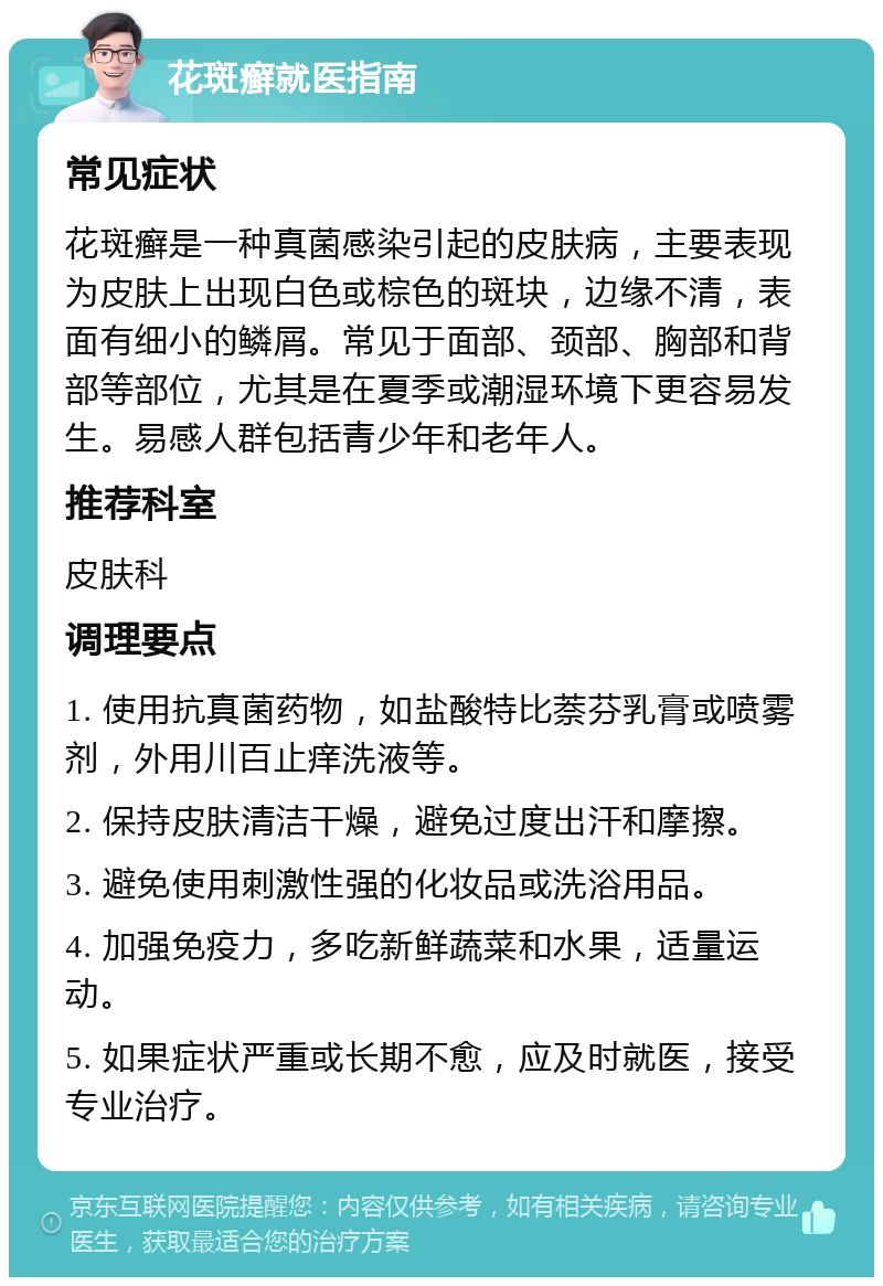 花斑癣就医指南 常见症状 花斑癣是一种真菌感染引起的皮肤病，主要表现为皮肤上出现白色或棕色的斑块，边缘不清，表面有细小的鳞屑。常见于面部、颈部、胸部和背部等部位，尤其是在夏季或潮湿环境下更容易发生。易感人群包括青少年和老年人。 推荐科室 皮肤科 调理要点 1. 使用抗真菌药物，如盐酸特比萘芬乳膏或喷雾剂，外用川百止痒洗液等。 2. 保持皮肤清洁干燥，避免过度出汗和摩擦。 3. 避免使用刺激性强的化妆品或洗浴用品。 4. 加强免疫力，多吃新鲜蔬菜和水果，适量运动。 5. 如果症状严重或长期不愈，应及时就医，接受专业治疗。