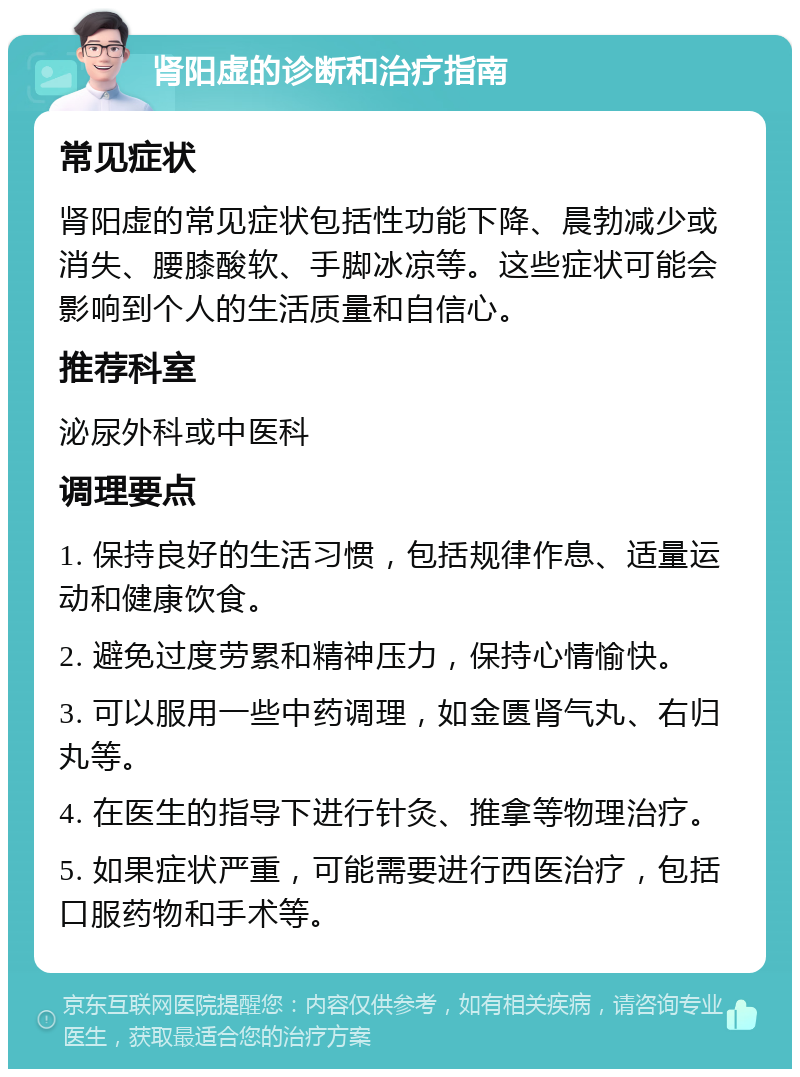 肾阳虚的诊断和治疗指南 常见症状 肾阳虚的常见症状包括性功能下降、晨勃减少或消失、腰膝酸软、手脚冰凉等。这些症状可能会影响到个人的生活质量和自信心。 推荐科室 泌尿外科或中医科 调理要点 1. 保持良好的生活习惯，包括规律作息、适量运动和健康饮食。 2. 避免过度劳累和精神压力，保持心情愉快。 3. 可以服用一些中药调理，如金匮肾气丸、右归丸等。 4. 在医生的指导下进行针灸、推拿等物理治疗。 5. 如果症状严重，可能需要进行西医治疗，包括口服药物和手术等。