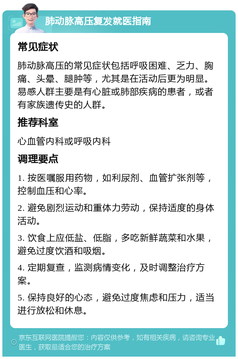 肺动脉高压复发就医指南 常见症状 肺动脉高压的常见症状包括呼吸困难、乏力、胸痛、头晕、腿肿等，尤其是在活动后更为明显。易感人群主要是有心脏或肺部疾病的患者，或者有家族遗传史的人群。 推荐科室 心血管内科或呼吸内科 调理要点 1. 按医嘱服用药物，如利尿剂、血管扩张剂等，控制血压和心率。 2. 避免剧烈运动和重体力劳动，保持适度的身体活动。 3. 饮食上应低盐、低脂，多吃新鲜蔬菜和水果，避免过度饮酒和吸烟。 4. 定期复查，监测病情变化，及时调整治疗方案。 5. 保持良好的心态，避免过度焦虑和压力，适当进行放松和休息。