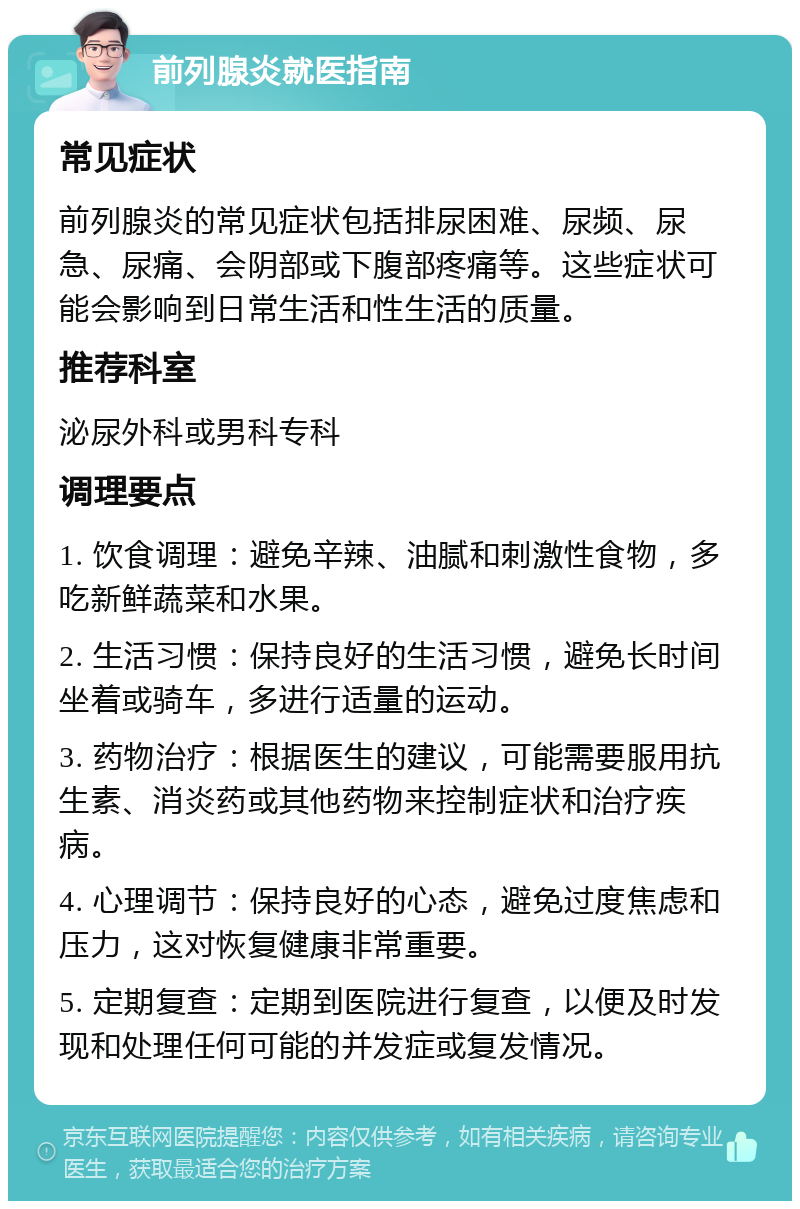 前列腺炎就医指南 常见症状 前列腺炎的常见症状包括排尿困难、尿频、尿急、尿痛、会阴部或下腹部疼痛等。这些症状可能会影响到日常生活和性生活的质量。 推荐科室 泌尿外科或男科专科 调理要点 1. 饮食调理：避免辛辣、油腻和刺激性食物，多吃新鲜蔬菜和水果。 2. 生活习惯：保持良好的生活习惯，避免长时间坐着或骑车，多进行适量的运动。 3. 药物治疗：根据医生的建议，可能需要服用抗生素、消炎药或其他药物来控制症状和治疗疾病。 4. 心理调节：保持良好的心态，避免过度焦虑和压力，这对恢复健康非常重要。 5. 定期复查：定期到医院进行复查，以便及时发现和处理任何可能的并发症或复发情况。