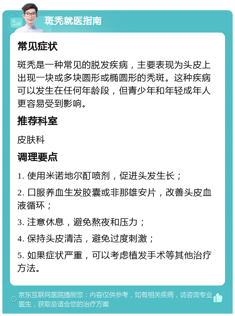 斑秃就医指南 常见症状 斑秃是一种常见的脱发疾病，主要表现为头皮上出现一块或多块圆形或椭圆形的秃斑。这种疾病可以发生在任何年龄段，但青少年和年轻成年人更容易受到影响。 推荐科室 皮肤科 调理要点 1. 使用米诺地尔酊喷剂，促进头发生长； 2. 口服养血生发胶囊或非那雄安片，改善头皮血液循环； 3. 注意休息，避免熬夜和压力； 4. 保持头皮清洁，避免过度刺激； 5. 如果症状严重，可以考虑植发手术等其他治疗方法。