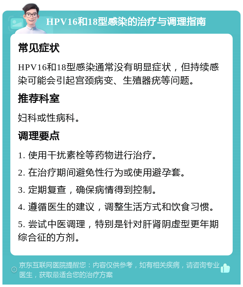 HPV16和18型感染的治疗与调理指南 常见症状 HPV16和18型感染通常没有明显症状，但持续感染可能会引起宫颈病变、生殖器疣等问题。 推荐科室 妇科或性病科。 调理要点 1. 使用干扰素栓等药物进行治疗。 2. 在治疗期间避免性行为或使用避孕套。 3. 定期复查，确保病情得到控制。 4. 遵循医生的建议，调整生活方式和饮食习惯。 5. 尝试中医调理，特别是针对肝肾阴虚型更年期综合征的方剂。