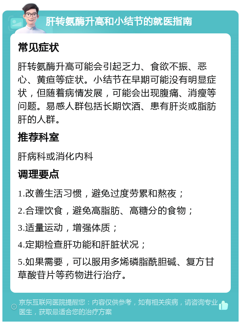 肝转氨酶升高和小结节的就医指南 常见症状 肝转氨酶升高可能会引起乏力、食欲不振、恶心、黄疸等症状。小结节在早期可能没有明显症状，但随着病情发展，可能会出现腹痛、消瘦等问题。易感人群包括长期饮酒、患有肝炎或脂肪肝的人群。 推荐科室 肝病科或消化内科 调理要点 1.改善生活习惯，避免过度劳累和熬夜； 2.合理饮食，避免高脂肪、高糖分的食物； 3.适量运动，增强体质； 4.定期检查肝功能和肝脏状况； 5.如果需要，可以服用多烯磷脂酰胆碱、复方甘草酸苷片等药物进行治疗。