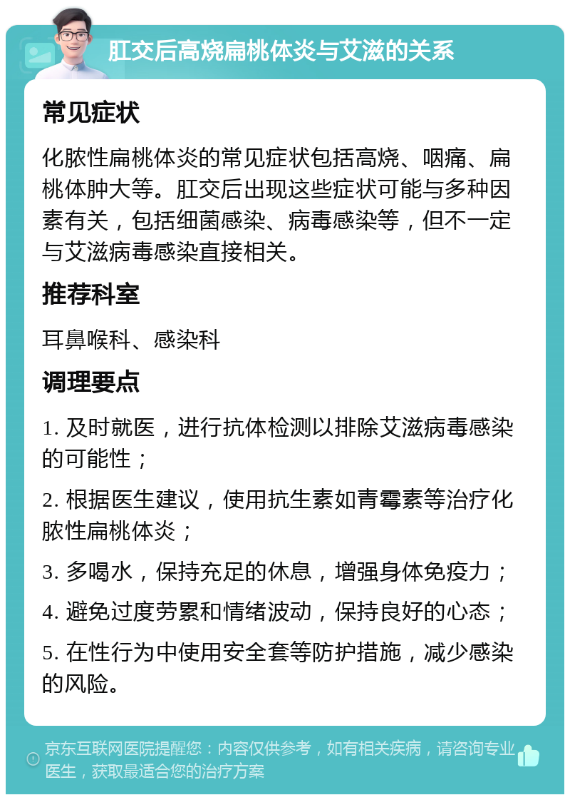 肛交后高烧扁桃体炎与艾滋的关系 常见症状 化脓性扁桃体炎的常见症状包括高烧、咽痛、扁桃体肿大等。肛交后出现这些症状可能与多种因素有关，包括细菌感染、病毒感染等，但不一定与艾滋病毒感染直接相关。 推荐科室 耳鼻喉科、感染科 调理要点 1. 及时就医，进行抗体检测以排除艾滋病毒感染的可能性； 2. 根据医生建议，使用抗生素如青霉素等治疗化脓性扁桃体炎； 3. 多喝水，保持充足的休息，增强身体免疫力； 4. 避免过度劳累和情绪波动，保持良好的心态； 5. 在性行为中使用安全套等防护措施，减少感染的风险。