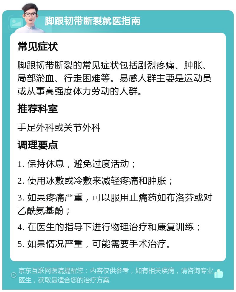 脚跟韧带断裂就医指南 常见症状 脚跟韧带断裂的常见症状包括剧烈疼痛、肿胀、局部淤血、行走困难等。易感人群主要是运动员或从事高强度体力劳动的人群。 推荐科室 手足外科或关节外科 调理要点 1. 保持休息，避免过度活动； 2. 使用冰敷或冷敷来减轻疼痛和肿胀； 3. 如果疼痛严重，可以服用止痛药如布洛芬或对乙酰氨基酚； 4. 在医生的指导下进行物理治疗和康复训练； 5. 如果情况严重，可能需要手术治疗。