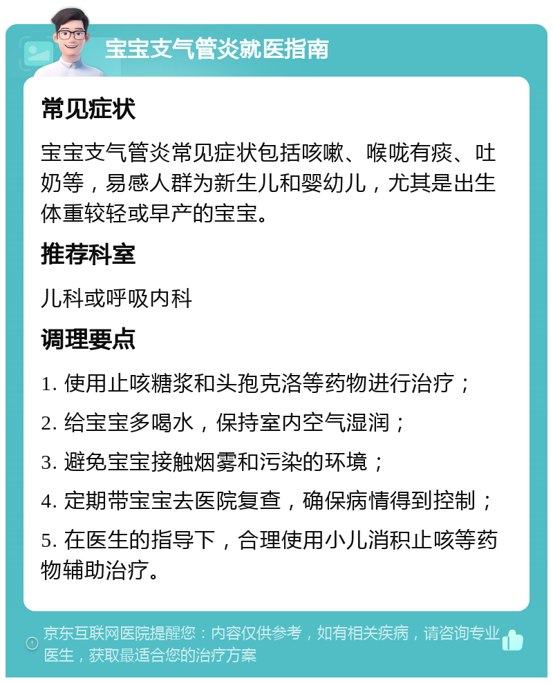 宝宝支气管炎就医指南 常见症状 宝宝支气管炎常见症状包括咳嗽、喉咙有痰、吐奶等，易感人群为新生儿和婴幼儿，尤其是出生体重较轻或早产的宝宝。 推荐科室 儿科或呼吸内科 调理要点 1. 使用止咳糖浆和头孢克洛等药物进行治疗； 2. 给宝宝多喝水，保持室内空气湿润； 3. 避免宝宝接触烟雾和污染的环境； 4. 定期带宝宝去医院复查，确保病情得到控制； 5. 在医生的指导下，合理使用小儿消积止咳等药物辅助治疗。