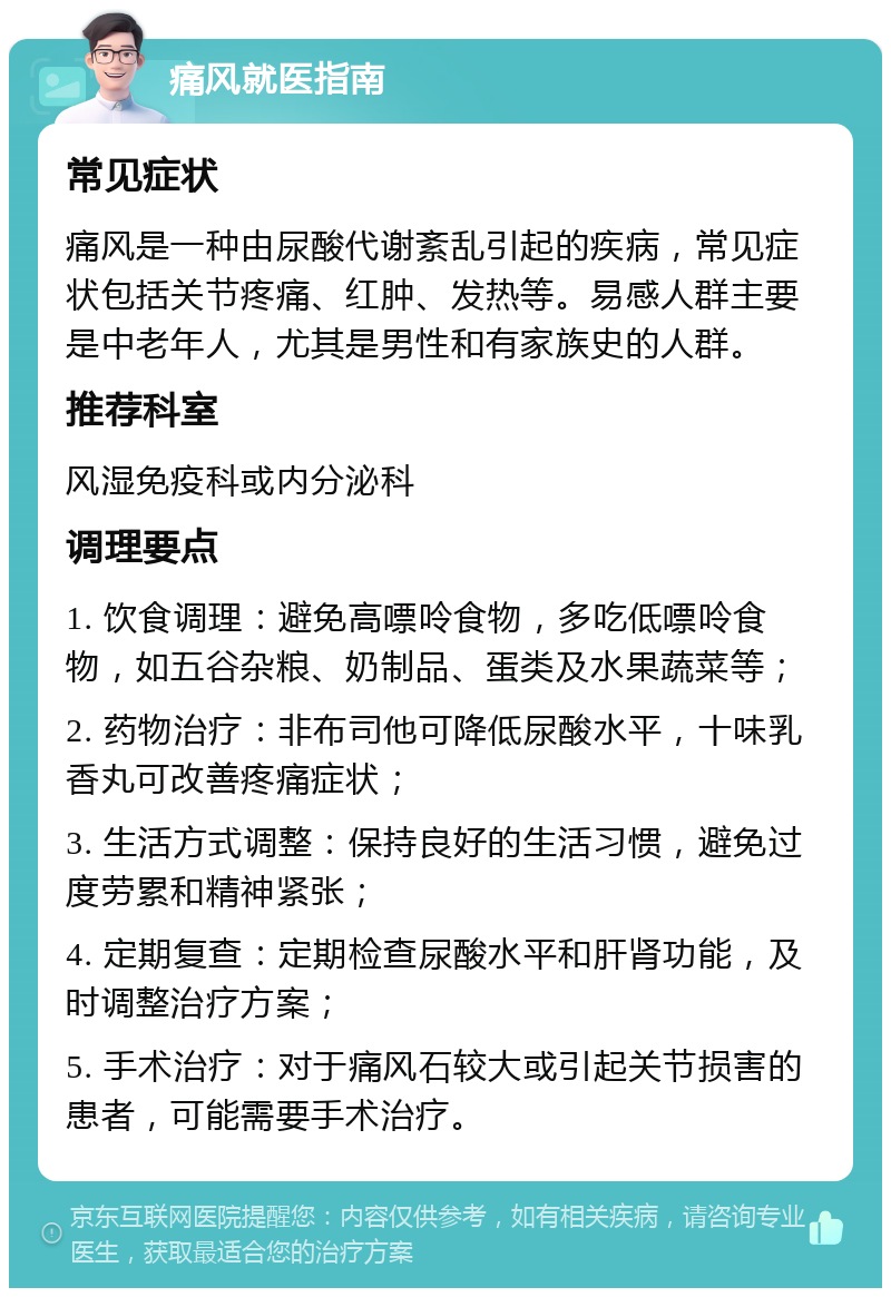 痛风就医指南 常见症状 痛风是一种由尿酸代谢紊乱引起的疾病，常见症状包括关节疼痛、红肿、发热等。易感人群主要是中老年人，尤其是男性和有家族史的人群。 推荐科室 风湿免疫科或内分泌科 调理要点 1. 饮食调理：避免高嘌呤食物，多吃低嘌呤食物，如五谷杂粮、奶制品、蛋类及水果蔬菜等； 2. 药物治疗：非布司他可降低尿酸水平，十味乳香丸可改善疼痛症状； 3. 生活方式调整：保持良好的生活习惯，避免过度劳累和精神紧张； 4. 定期复查：定期检查尿酸水平和肝肾功能，及时调整治疗方案； 5. 手术治疗：对于痛风石较大或引起关节损害的患者，可能需要手术治疗。