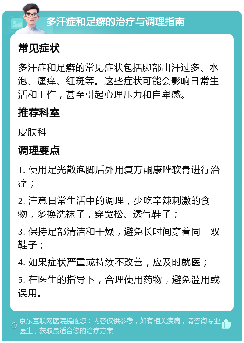 多汗症和足癣的治疗与调理指南 常见症状 多汗症和足癣的常见症状包括脚部出汗过多、水泡、瘙痒、红斑等。这些症状可能会影响日常生活和工作，甚至引起心理压力和自卑感。 推荐科室 皮肤科 调理要点 1. 使用足光散泡脚后外用复方酮康唑软膏进行治疗； 2. 注意日常生活中的调理，少吃辛辣刺激的食物，多换洗袜子，穿宽松、透气鞋子； 3. 保持足部清洁和干燥，避免长时间穿着同一双鞋子； 4. 如果症状严重或持续不改善，应及时就医； 5. 在医生的指导下，合理使用药物，避免滥用或误用。