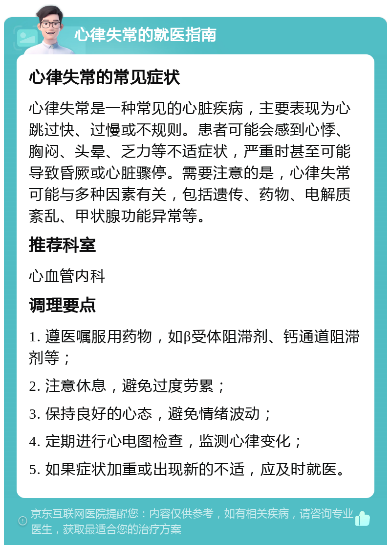 心律失常的就医指南 心律失常的常见症状 心律失常是一种常见的心脏疾病，主要表现为心跳过快、过慢或不规则。患者可能会感到心悸、胸闷、头晕、乏力等不适症状，严重时甚至可能导致昏厥或心脏骤停。需要注意的是，心律失常可能与多种因素有关，包括遗传、药物、电解质紊乱、甲状腺功能异常等。 推荐科室 心血管内科 调理要点 1. 遵医嘱服用药物，如β受体阻滞剂、钙通道阻滞剂等； 2. 注意休息，避免过度劳累； 3. 保持良好的心态，避免情绪波动； 4. 定期进行心电图检查，监测心律变化； 5. 如果症状加重或出现新的不适，应及时就医。