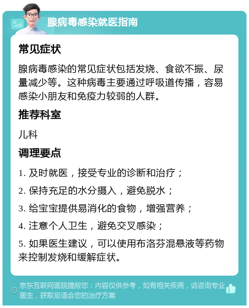 腺病毒感染就医指南 常见症状 腺病毒感染的常见症状包括发烧、食欲不振、尿量减少等。这种病毒主要通过呼吸道传播，容易感染小朋友和免疫力较弱的人群。 推荐科室 儿科 调理要点 1. 及时就医，接受专业的诊断和治疗； 2. 保持充足的水分摄入，避免脱水； 3. 给宝宝提供易消化的食物，增强营养； 4. 注意个人卫生，避免交叉感染； 5. 如果医生建议，可以使用布洛芬混悬液等药物来控制发烧和缓解症状。