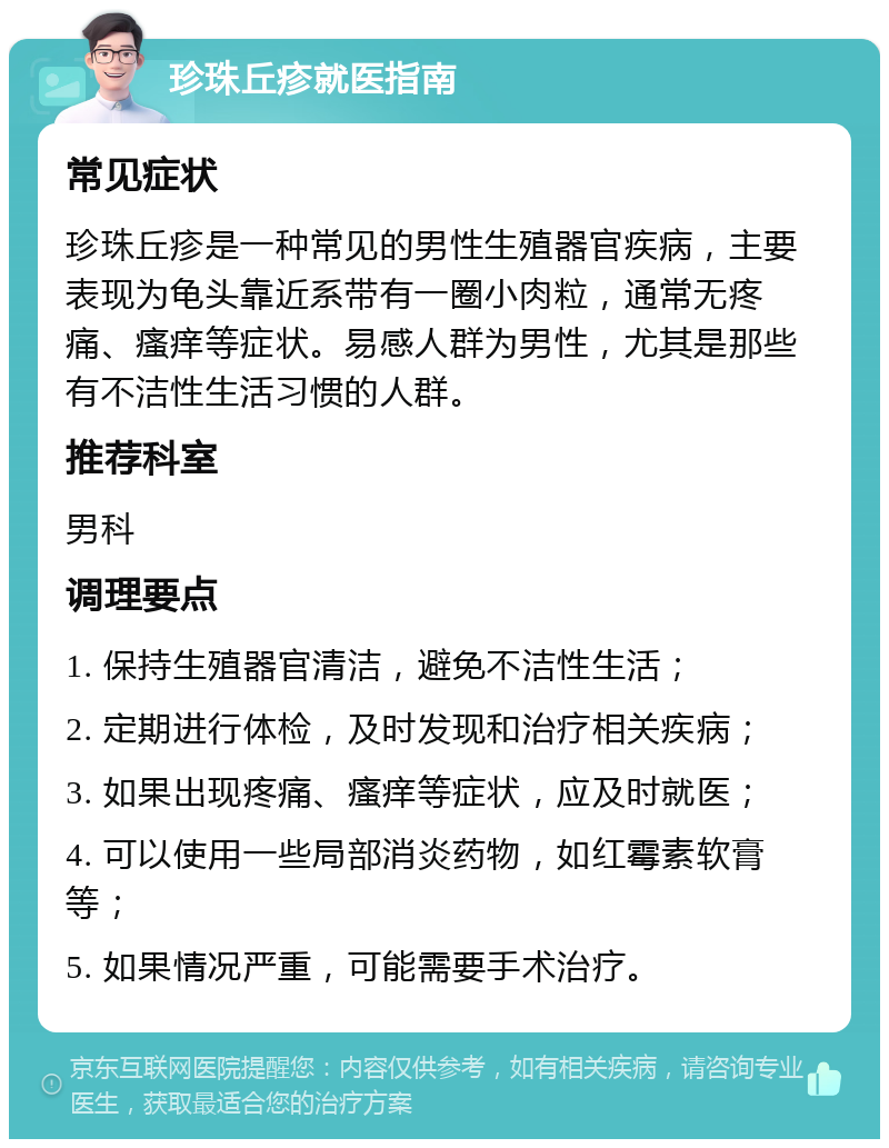 珍珠丘疹就医指南 常见症状 珍珠丘疹是一种常见的男性生殖器官疾病，主要表现为龟头靠近系带有一圈小肉粒，通常无疼痛、瘙痒等症状。易感人群为男性，尤其是那些有不洁性生活习惯的人群。 推荐科室 男科 调理要点 1. 保持生殖器官清洁，避免不洁性生活； 2. 定期进行体检，及时发现和治疗相关疾病； 3. 如果出现疼痛、瘙痒等症状，应及时就医； 4. 可以使用一些局部消炎药物，如红霉素软膏等； 5. 如果情况严重，可能需要手术治疗。