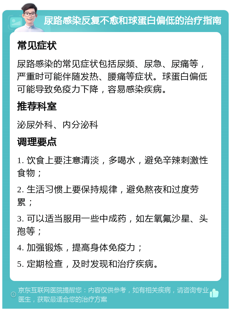 尿路感染反复不愈和球蛋白偏低的治疗指南 常见症状 尿路感染的常见症状包括尿频、尿急、尿痛等，严重时可能伴随发热、腰痛等症状。球蛋白偏低可能导致免疫力下降，容易感染疾病。 推荐科室 泌尿外科、内分泌科 调理要点 1. 饮食上要注意清淡，多喝水，避免辛辣刺激性食物； 2. 生活习惯上要保持规律，避免熬夜和过度劳累； 3. 可以适当服用一些中成药，如左氧氟沙星、头孢等； 4. 加强锻炼，提高身体免疫力； 5. 定期检查，及时发现和治疗疾病。