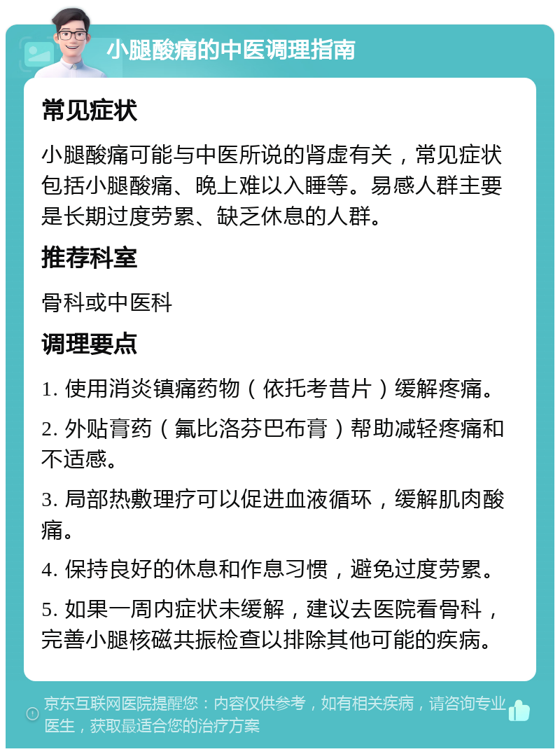 小腿酸痛的中医调理指南 常见症状 小腿酸痛可能与中医所说的肾虚有关，常见症状包括小腿酸痛、晚上难以入睡等。易感人群主要是长期过度劳累、缺乏休息的人群。 推荐科室 骨科或中医科 调理要点 1. 使用消炎镇痛药物（依托考昔片）缓解疼痛。 2. 外贴膏药（氟比洛芬巴布膏）帮助减轻疼痛和不适感。 3. 局部热敷理疗可以促进血液循环，缓解肌肉酸痛。 4. 保持良好的休息和作息习惯，避免过度劳累。 5. 如果一周内症状未缓解，建议去医院看骨科，完善小腿核磁共振检查以排除其他可能的疾病。