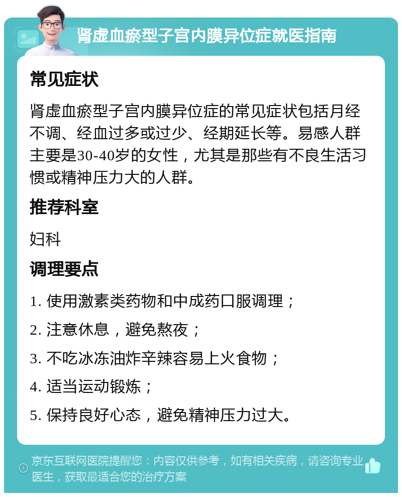 肾虚血瘀型子宫内膜异位症就医指南 常见症状 肾虚血瘀型子宫内膜异位症的常见症状包括月经不调、经血过多或过少、经期延长等。易感人群主要是30-40岁的女性，尤其是那些有不良生活习惯或精神压力大的人群。 推荐科室 妇科 调理要点 1. 使用激素类药物和中成药口服调理； 2. 注意休息，避免熬夜； 3. 不吃冰冻油炸辛辣容易上火食物； 4. 适当运动锻炼； 5. 保持良好心态，避免精神压力过大。