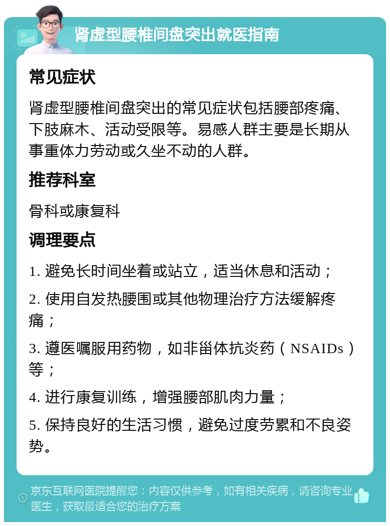 肾虚型腰椎间盘突出就医指南 常见症状 肾虚型腰椎间盘突出的常见症状包括腰部疼痛、下肢麻木、活动受限等。易感人群主要是长期从事重体力劳动或久坐不动的人群。 推荐科室 骨科或康复科 调理要点 1. 避免长时间坐着或站立，适当休息和活动； 2. 使用自发热腰围或其他物理治疗方法缓解疼痛； 3. 遵医嘱服用药物，如非甾体抗炎药（NSAIDs）等； 4. 进行康复训练，增强腰部肌肉力量； 5. 保持良好的生活习惯，避免过度劳累和不良姿势。