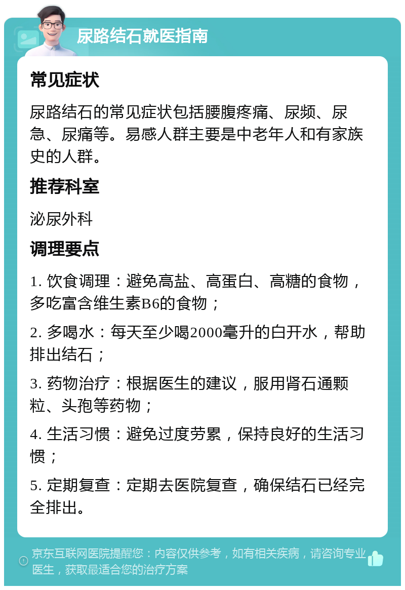 尿路结石就医指南 常见症状 尿路结石的常见症状包括腰腹疼痛、尿频、尿急、尿痛等。易感人群主要是中老年人和有家族史的人群。 推荐科室 泌尿外科 调理要点 1. 饮食调理：避免高盐、高蛋白、高糖的食物，多吃富含维生素B6的食物； 2. 多喝水：每天至少喝2000毫升的白开水，帮助排出结石； 3. 药物治疗：根据医生的建议，服用肾石通颗粒、头孢等药物； 4. 生活习惯：避免过度劳累，保持良好的生活习惯； 5. 定期复查：定期去医院复查，确保结石已经完全排出。