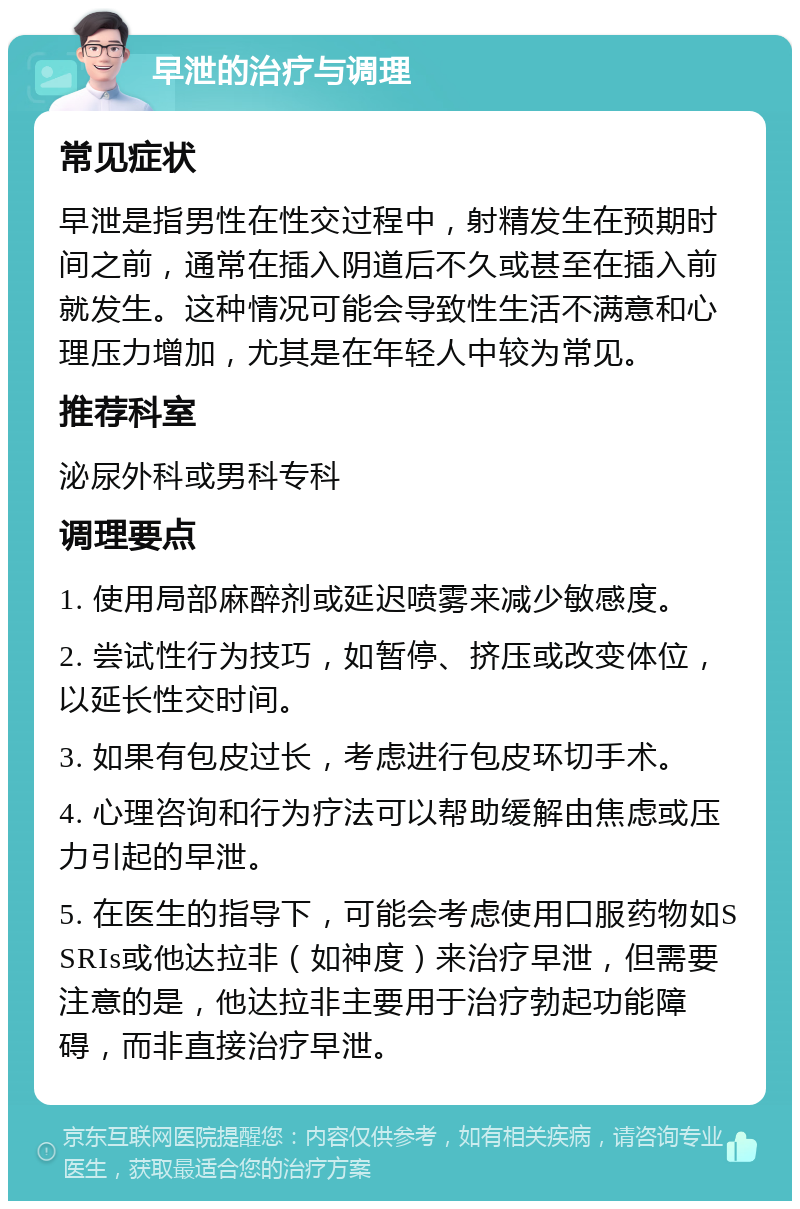 早泄的治疗与调理 常见症状 早泄是指男性在性交过程中，射精发生在预期时间之前，通常在插入阴道后不久或甚至在插入前就发生。这种情况可能会导致性生活不满意和心理压力增加，尤其是在年轻人中较为常见。 推荐科室 泌尿外科或男科专科 调理要点 1. 使用局部麻醉剂或延迟喷雾来减少敏感度。 2. 尝试性行为技巧，如暂停、挤压或改变体位，以延长性交时间。 3. 如果有包皮过长，考虑进行包皮环切手术。 4. 心理咨询和行为疗法可以帮助缓解由焦虑或压力引起的早泄。 5. 在医生的指导下，可能会考虑使用口服药物如SSRIs或他达拉非（如神度）来治疗早泄，但需要注意的是，他达拉非主要用于治疗勃起功能障碍，而非直接治疗早泄。