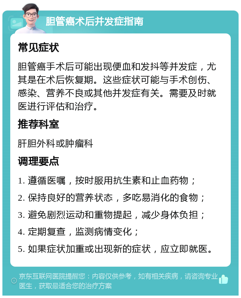 胆管癌术后并发症指南 常见症状 胆管癌手术后可能出现便血和发抖等并发症，尤其是在术后恢复期。这些症状可能与手术创伤、感染、营养不良或其他并发症有关。需要及时就医进行评估和治疗。 推荐科室 肝胆外科或肿瘤科 调理要点 1. 遵循医嘱，按时服用抗生素和止血药物； 2. 保持良好的营养状态，多吃易消化的食物； 3. 避免剧烈运动和重物提起，减少身体负担； 4. 定期复查，监测病情变化； 5. 如果症状加重或出现新的症状，应立即就医。