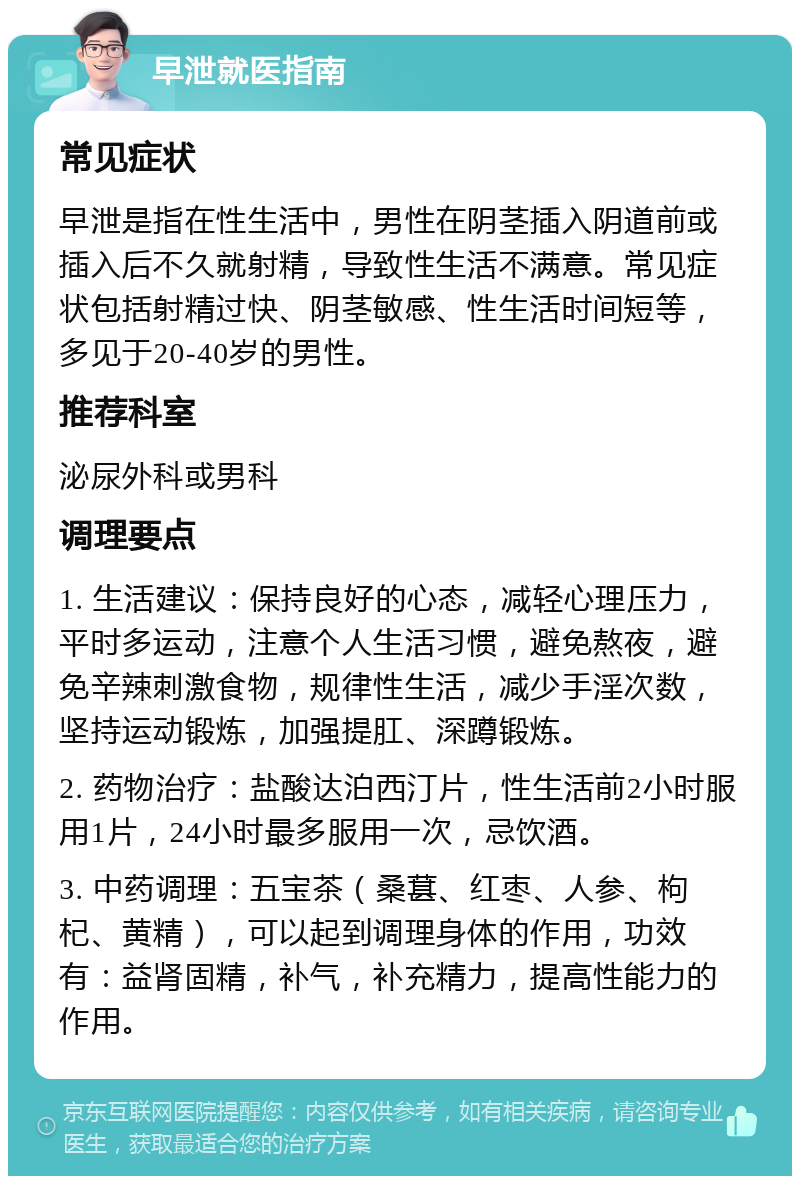 早泄就医指南 常见症状 早泄是指在性生活中，男性在阴茎插入阴道前或插入后不久就射精，导致性生活不满意。常见症状包括射精过快、阴茎敏感、性生活时间短等，多见于20-40岁的男性。 推荐科室 泌尿外科或男科 调理要点 1. 生活建议：保持良好的心态，减轻心理压力，平时多运动，注意个人生活习惯，避免熬夜，避免辛辣刺激食物，规律性生活，减少手淫次数，坚持运动锻炼，加强提肛、深蹲锻炼。 2. 药物治疗：盐酸达泊西汀片，性生活前2小时服用1片，24小时最多服用一次，忌饮酒。 3. 中药调理：五宝茶（桑葚、红枣、人参、枸杞、黄精），可以起到调理身体的作用，功效有：益肾固精，补气，补充精力，提高性能力的作用。