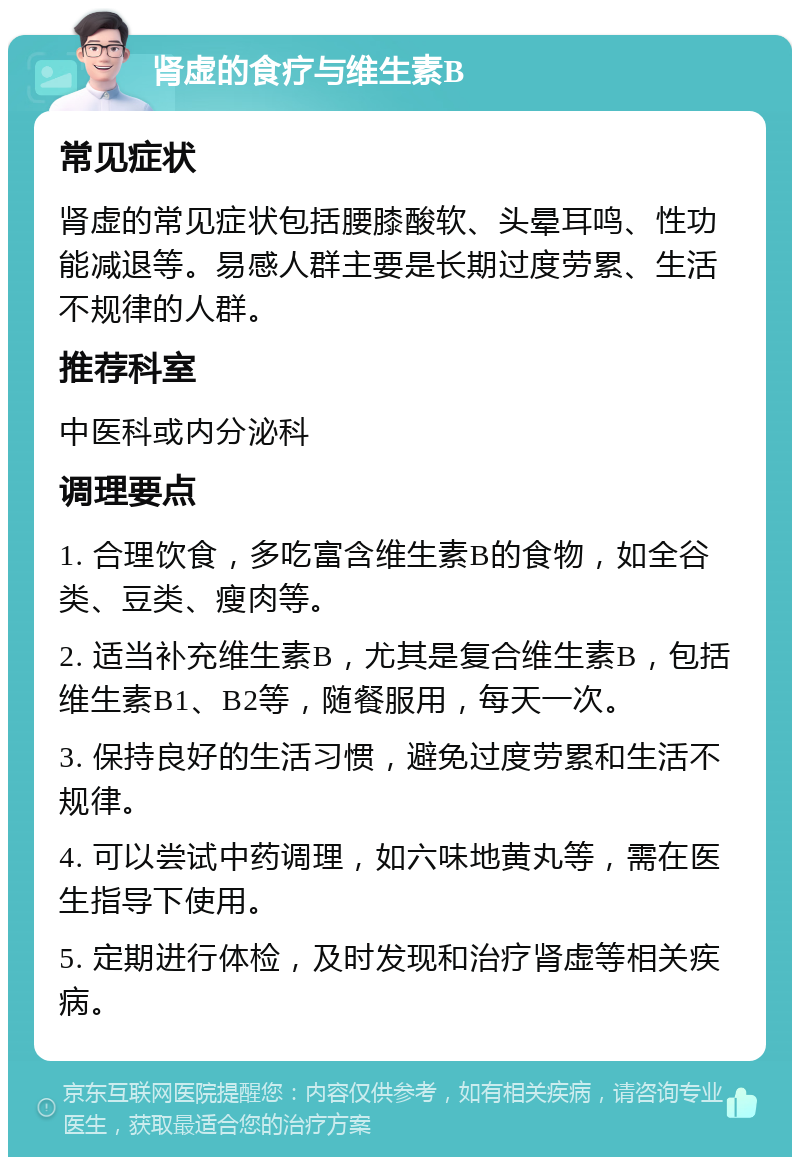 肾虚的食疗与维生素B 常见症状 肾虚的常见症状包括腰膝酸软、头晕耳鸣、性功能减退等。易感人群主要是长期过度劳累、生活不规律的人群。 推荐科室 中医科或内分泌科 调理要点 1. 合理饮食，多吃富含维生素B的食物，如全谷类、豆类、瘦肉等。 2. 适当补充维生素B，尤其是复合维生素B，包括维生素B1、B2等，随餐服用，每天一次。 3. 保持良好的生活习惯，避免过度劳累和生活不规律。 4. 可以尝试中药调理，如六味地黄丸等，需在医生指导下使用。 5. 定期进行体检，及时发现和治疗肾虚等相关疾病。