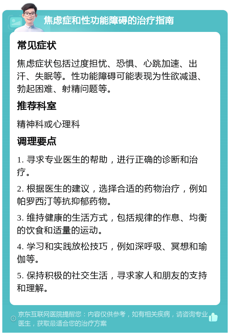 焦虑症和性功能障碍的治疗指南 常见症状 焦虑症状包括过度担忧、恐惧、心跳加速、出汗、失眠等。性功能障碍可能表现为性欲减退、勃起困难、射精问题等。 推荐科室 精神科或心理科 调理要点 1. 寻求专业医生的帮助，进行正确的诊断和治疗。 2. 根据医生的建议，选择合适的药物治疗，例如帕罗西汀等抗抑郁药物。 3. 维持健康的生活方式，包括规律的作息、均衡的饮食和适量的运动。 4. 学习和实践放松技巧，例如深呼吸、冥想和瑜伽等。 5. 保持积极的社交生活，寻求家人和朋友的支持和理解。