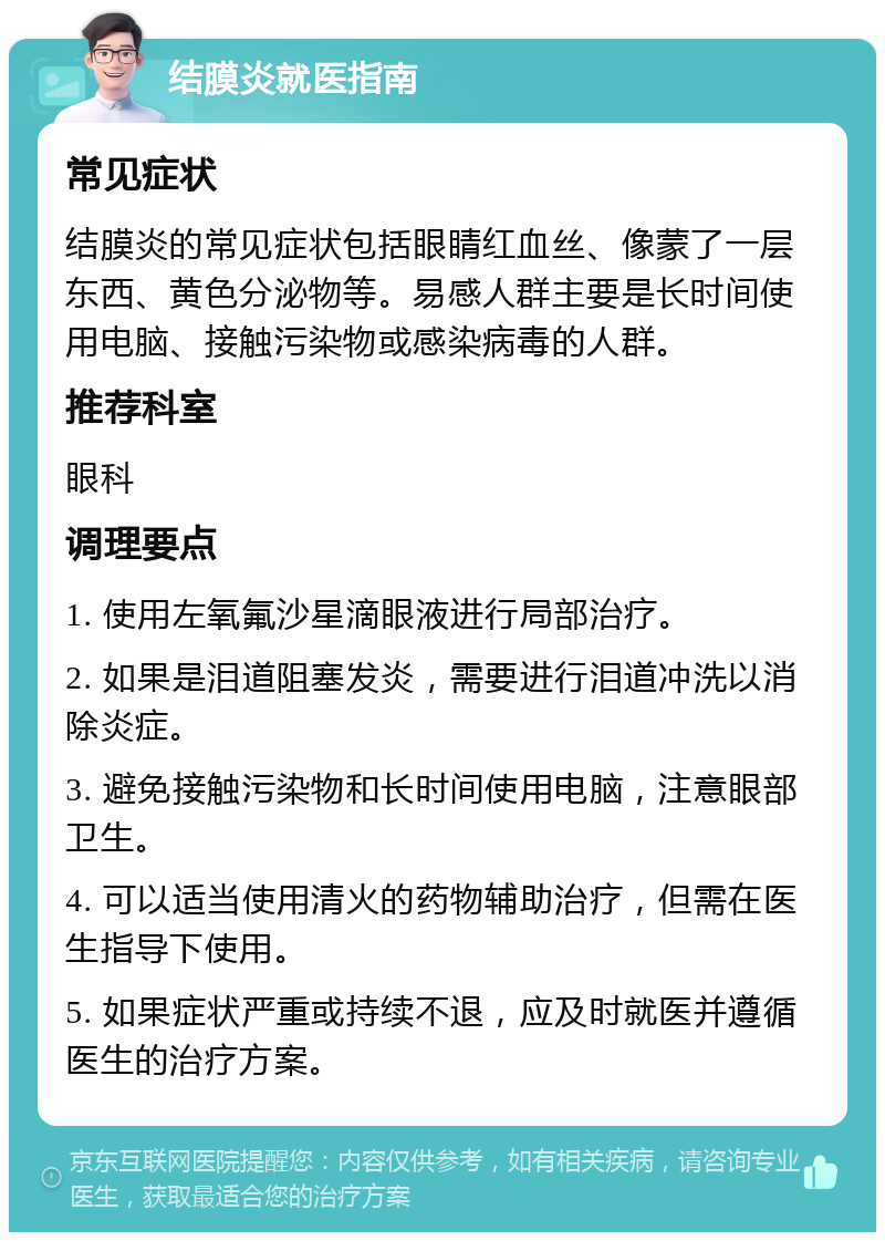 结膜炎就医指南 常见症状 结膜炎的常见症状包括眼睛红血丝、像蒙了一层东西、黄色分泌物等。易感人群主要是长时间使用电脑、接触污染物或感染病毒的人群。 推荐科室 眼科 调理要点 1. 使用左氧氟沙星滴眼液进行局部治疗。 2. 如果是泪道阻塞发炎，需要进行泪道冲洗以消除炎症。 3. 避免接触污染物和长时间使用电脑，注意眼部卫生。 4. 可以适当使用清火的药物辅助治疗，但需在医生指导下使用。 5. 如果症状严重或持续不退，应及时就医并遵循医生的治疗方案。