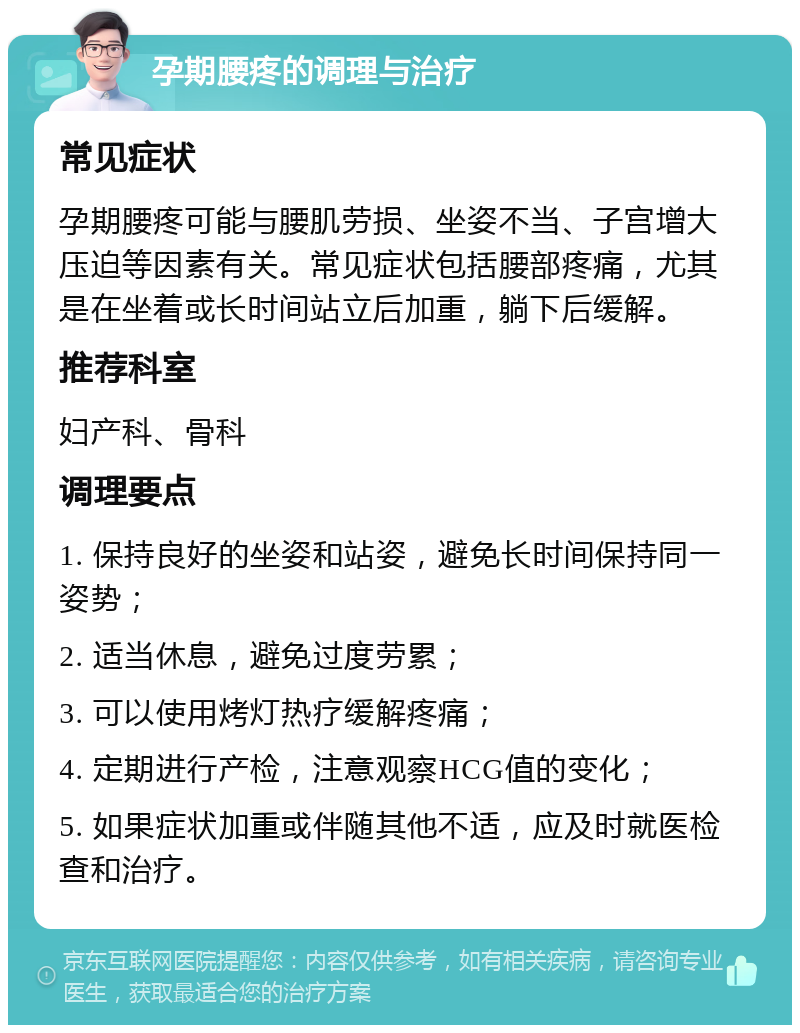 孕期腰疼的调理与治疗 常见症状 孕期腰疼可能与腰肌劳损、坐姿不当、子宫增大压迫等因素有关。常见症状包括腰部疼痛，尤其是在坐着或长时间站立后加重，躺下后缓解。 推荐科室 妇产科、骨科 调理要点 1. 保持良好的坐姿和站姿，避免长时间保持同一姿势； 2. 适当休息，避免过度劳累； 3. 可以使用烤灯热疗缓解疼痛； 4. 定期进行产检，注意观察HCG值的变化； 5. 如果症状加重或伴随其他不适，应及时就医检查和治疗。