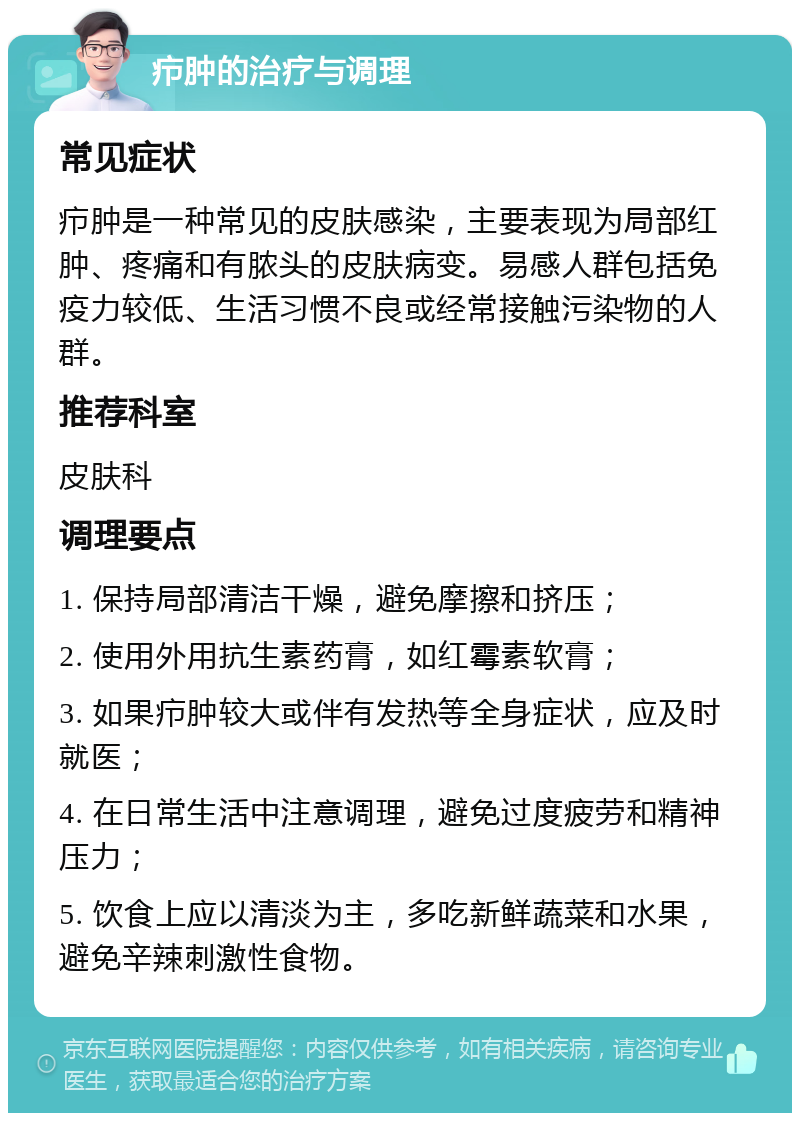 疖肿的治疗与调理 常见症状 疖肿是一种常见的皮肤感染，主要表现为局部红肿、疼痛和有脓头的皮肤病变。易感人群包括免疫力较低、生活习惯不良或经常接触污染物的人群。 推荐科室 皮肤科 调理要点 1. 保持局部清洁干燥，避免摩擦和挤压； 2. 使用外用抗生素药膏，如红霉素软膏； 3. 如果疖肿较大或伴有发热等全身症状，应及时就医； 4. 在日常生活中注意调理，避免过度疲劳和精神压力； 5. 饮食上应以清淡为主，多吃新鲜蔬菜和水果，避免辛辣刺激性食物。